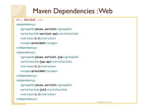 MavenMaven DependenciesDependencies :Web:Web
<!-- Servlet -->
<dependency>
<groupId>javax.servlet</groupId>
<artifactId>servlet-api</artifactId>
<version>2.5</version>
<scope>provided</scope>
</dependency>
<dependency>
<groupId>javax.servlet.jsp</groupId>
<artifactId>jsp-api</artifactId>
<version>2.1</version>
<scope>provided</scope>
</dependency>
<dependency>
<groupId>javax.servlet</groupId>
<artifactId>jstl</artifactId>
<version>1.2</version>
</dependency>
med@youssfi.net
 
