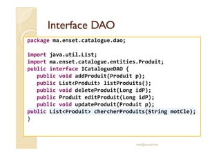 Interface DAOInterface DAO
package ma.enset.catalogue.dao;
import java.util.List;
import ma.enset.catalogue.entities.Produit;
public interface ICatalogueDAO {
public void addProduit(Produit p);public void addProduit(Produit p);
public List<Produit> listProduits();
public void deleteProduit(Long idP);
public Produit editProduit(Long idP);
public void updateProduit(Produit p);
public List<Produit> chercherProduits(String motCle);
}
med@youssfi.net
 