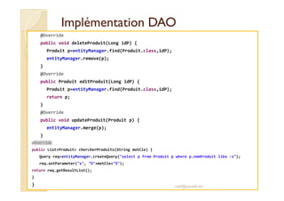 Implémentation DAOImplémentation DAO
@Override
public void deleteProduit(Long idP) {
Produit p=entityManager.find(Produit.class,idP);
entityManager.remove(p);
}
@Override
public Produit editProduit(Long idP) {
Produit p=entityManager.find(Produit.class,idP);
return p;
}
@Override
public void updateProduit(Produit p) {
entityManager.merge(p);
}
@Override
public List<Produit> chercherProduits(String motCle) {
Query req=entityManager.createQuery("select p from Produit p where p.nomProduit like :x");
req.setParameter("x", "%"+motCle+"%");
return req.getResultList();
}
} med@youssfi.net
 