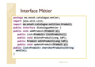 Interface MétierInterface Métier
package ma.enset.catalogue.metier;
import java.util.List;
import ma.enset.catalogue.entities.Produit;
public interface ICatalogueMetier {
public void addProduit(Produit p);
public List<Produit> listProduits();public List<Produit> listProduits();
public void deleteProduit(Long idP);
public Produit editProduit(Long idP);
public void updateProduit(Produit p);
public List<Produit> chercherProduits(String
motCle);
}
med@youssfi.net
 