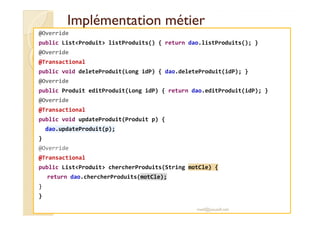 Implémentation métierImplémentation métier
@Override
public List<Produit> listProduits() { return dao.listProduits(); }
@Override
@Transactional
public void deleteProduit(Long idP) { dao.deleteProduit(idP); }
@Override
public Produit editProduit(Long idP) { return dao.editProduit(idP); }
@Override
@Transactional@Transactional
public void updateProduit(Produit p) {
dao.updateProduit(p);
}
@Override
@Transactional
public List<Produit> chercherProduits(String motCle) {
return dao.chercherProduits(motCle);
}
}
med@youssfi.net
 