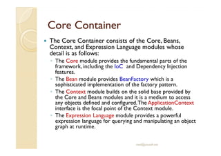 CoreCore ContainerContainer
The Core Container consists of the Core, Beans,
Context, and Expression Language modules whose
detail is as follows:
◦ The Core module provides the fundamental parts of the
framework, including the IoC and Dependency Injection
features.
◦ The Bean module provides BeanFactory which is a◦ The Bean module provides BeanFactory which is a
sophisticated implementation of the factory pattern.
◦ The Context module builds on the solid base provided by
the Core and Beans modules and it is a medium to access
any objects defined and configured.The ApplicationContext
interface is the focal point of the Context module.
◦ The Expression Language module provides a powerful
expression language for querying and manipulating an object
graph at runtime.
med@youssfi.net
 