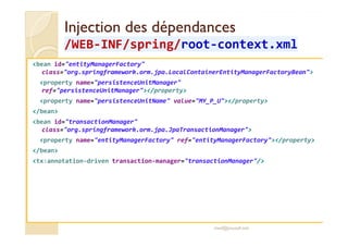 Injection des dépendancesInjection des dépendances
/WEB/WEB--INF/INF/springspring//rootroot--context.xmlcontext.xml
<bean id="entityManagerFactory"
class="org.springframework.orm.jpa.LocalContainerEntityManagerFactoryBean">
<property name="persistenceUnitManager"
ref="persistenceUnitManager"></property>
<property name="persistenceUnitName" value="MY_P_U"></property>
</bean>
<bean id="transactionManager"<bean id="transactionManager"
class="org.springframework.orm.jpa.JpaTransactionManager">
<property name="entityManagerFactory" ref="entityManagerFactory"></property>
</bean>
<tx:annotation-driven transaction-manager="transactionManager"/>
med@youssfi.net
 