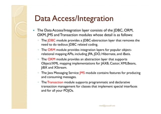 Data Access/Data Access/IntegrationIntegration
The Data Access/Integration layer consists of the JDBC, ORM,
OXM, JMS andTransaction modules whose detail is as follows:
◦ The JDBC module provides a JDBC-abstraction layer that removes the
need to do tedious JDBC related coding.
◦ The ORM module provides integration layers for popular object-
relational mapping APIs, including JPA, JDO, Hibernate, and iBatis.
◦ The OXM module provides an abstraction layer that supports◦ The OXM module provides an abstraction layer that supports
Object/XML mapping implementations for JAXB, Castor, XMLBeans,
JiBX and XStream.
◦ The Java Messaging Service JMS module contains features for producing
and consuming messages.
◦ TheTransaction module supports programmatic and declarative
transaction management for classes that implement special interfaces
and for all your POJOs.
med@youssfi.net
 