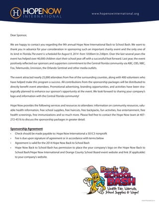HNSPONAGREE2014
Dear Sponsor,
We are happy to contact you regarding the 9th annual Hope Now International Back to School Bash. We want to
thank you in advance for your consideration in sponsoring such an important charity event and the only one of
its kind in Florida.The event is scheduled for August 9, 2014 from 10:00am to 2:00pm. Over the last several years the
event has helped over 40,000 children start their school year off with a successful foot forward. Last year, the event
positively reflected our sponsors and supporters commitment to the Central Florida community via ABC, CBS, NBC,
Fox, Telemundo, Univision, the Orlando Sentinel and other media outlets.
The event attracted nearly 25,000 attendees from five of the surrounding counties, along with 400 volunteers who
have helped make this program a success. All contributions from the sponsorship packages will be distributed to
directly benefit event attendees. Promotional advertising, branding opportunities, and activities have been stra-
tegically planned to enhance our sponsor’s opportunity at the event. We look forward to sharing your company’s
logo and information with the Central Florida community!
Hope Now provides the following services and resources to attendees: information on community resources, valu-
able health information, free school supplies, free haircuts, free backpacks, fun activities, live entertainment, free
health screenings, free immunizations and so much more. Please feel free to contact the Hope Now team at 407-
272-4516 to discuss the sponsorship packages in greater detail.
Sponsorship Agreement
•	 Check should be made payable to: Hope Now International a 501C3 nonprofit
•	 Fee is due upon signature of agreement or in accordance with terms below
•	 Agreement is valid for the 2014 Hope Now Back to School Bash
•	 Hope Now Back to School Bash has permission to place the your company’s logo on the Hope Now Back to
School Bash/Hope Now International and Orange County School Board event website and link (if applicable)
to your company’s website.
Health Fair, Haircuts,
School Supplies & Hope!
www.hopenowinternational.org
 