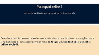 Ce cadre a besoin de vos contextes, vos points de vue, vos tensions , vos angles morts.
Il ne s’agit pas de relire pour corriger, mais de forger un standard utile, utilisable,
utilisé, évolutif.
Pourquoi relire ?
Les défis systémiques ne se résolvent pas seuls.
 