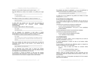 Préparation à l’examen 102 pour la certification LPIC-1
Ouvrage sous contrat Creative Commons BY-NC-SA – p. 16
Attention à ne pas mettre d’espace avant et après le signe « =» !!!
Pour faire référence au contenu d’une variable, on la préfixe par le signe
« $».
echo $ma_variable
Ne pas oublier le chat
Pour effacer le contenu d’une variable, on utilise la commande unset.
unset ma_variable
Le shell utilise des variables pour tenir compte des paramètres de
configuration spécifiques des utilisateurs appelés variables
d’environnement.
Les variables HOME, DISPLAY, PWD en font partie.
echo $HOME
/usr/home/nicolas
Lors de l’utilisation d’un programme, le shell utilise la variable
d’environnement PATH pour retrouver le chemin d’accès à ce programme.
On peut afficher le contenu de cette variable par la commande echo :
echo $PATH
/usr/local/bin:/bin:/usr/bin:/usr/X11R6/bin:/usr/games:/usr/X11R
6/bin:/usr/home/nicolas:/:/usr/bsd:/usr/sbin:/usr/local/bin:/usr
/bin/X11
Pour qu’une variable soit visible de tous les shells (donc de toutes les
commandes lancées depuis le shell courant), il faut l‘exporter par la
commande export.
export MANPATH=”/usr/share/docs”
Lors du démarrage d’une session shell, la plupart des variables
d’environnement sont initialisées et exportées à partir des différents fichiers
de configuration, tels que les fichiers bashrc et profile.
La commande env permet de démarrer un shell avec des variables
d’environnement déjà positionnées à des valeurs données. Ces variables
d’environnement ont une durée de vie égale à celle du shell démarré.
Chapitre 1. Programmation bash
Ouvrage sous contrat Creative Commons BY-NC-SA – p. 17
Par exemple, pour lancer la commande ma_commande en positionnant la
variable d’environnement ma_variable à la valeur « ma_valeur » :
env ma_variable=ma_valeur ma_commande
La durée de vie et la visibilité de ma_variable sont limitées à la durée
d’exécution de ma_commande.
b) Les fichiers de configuration
Il y a plusieurs types de fichiers de configuration, ceux qui sont lus au
moment de la connexion (login) et ceux qui sont lus à chaque lancement
d’un shell.
Les fichiers lus au moment de la connexion au système sont :
! /etc/profile, commun à tous les utilisateurs (s’il existe) ;
! ~/.bash_profile ou éventuellement ~/.bash_login ou ~/.profile/, spécifiques
à chaque utilisateur.
Ils servent généralement à décrire l’environnement de l’utilisateur.
Les fichiers lus à chaque lancement de shell sont :
! /etc/bashrc commun à tous les utilisateurs (s’il existe) ;
! ~/.bashrc spécifique à chaque utilisateur.
c) La famille bashrc
Les fichiers de la famille « bashrc » sont lus chaque fois qu’un shell est
lancé (e.g. commandes xtermou bash).
Ils servent généralement à stocker les alias et les fonctions utilisés
communément.
On peut démarrer le shell bash avec différentes options lui indiquant les
fichiers de configuration à lire au démarrage :
! bash –login: force la lecture des fichiers de connexion famille
« profile » ;
! bash –norc : pas de lecture des fichiers « bashrc » ;
! bash –noprofile: pas de lecture des fichiers « profile ».
Attention, toutes les nouvelles sessions de bash, puisqu’elles sont des
processus fils, héritent des variables définies dans les fichiers « profile » lors
de la connexion.
Le fichier /etc/bash_logout, s’il est présent, est exécuté à la fin de la session
bash de tous les utilisateurs.
 