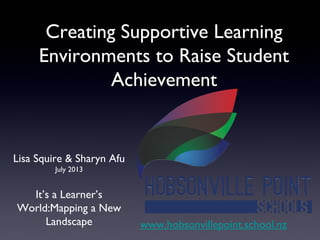 Creating Supportive LearningCreating Supportive Learning
Environments to Raise StudentEnvironments to Raise Student
AchievementAchievement
Lisa Squire & Sharyn Afu
July 2013
It’s a Learner’s
World:Mapping a New
Landscape www.hobsonvillepoint.school.nz
 