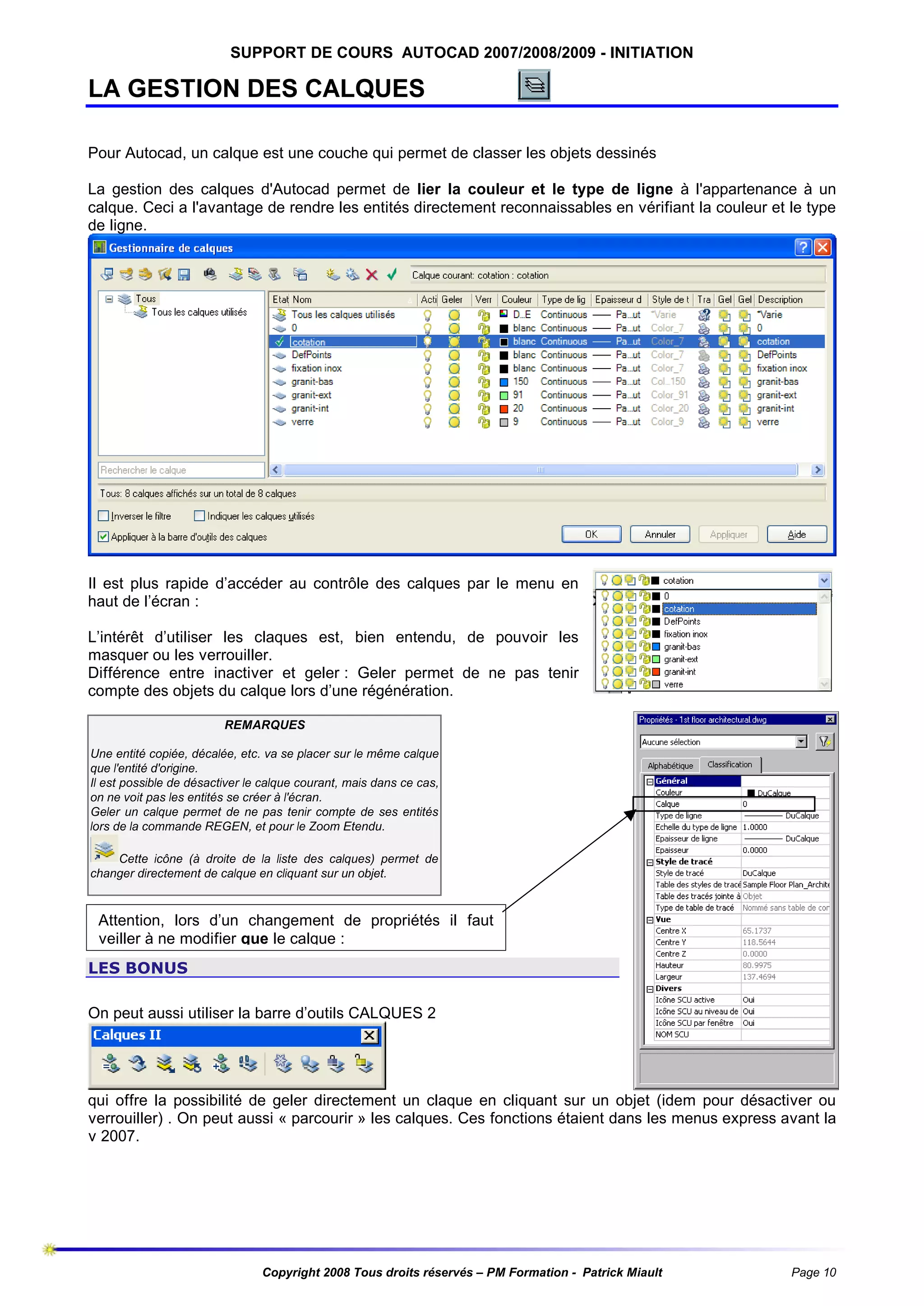 SUPPORT DE COURS AUTOCAD 2007/2008/2009 - INITIATION

LA GESTION DES CALQUES
Pour Autocad, un calque est une couche qui permet de classer les objets dessinés
La gestion des calques d'Autocad permet de lier la couleur et le type de ligne à l'appartenance à un
calque. Ceci a l'avantage de rendre les entités directement reconnaissables en vérifiant la couleur et le type
de ligne.

Il est plus rapide d’accéder au contrôle des calques par le menu en
haut de l’écran :
L’intérêt d’utiliser les claques est, bien entendu, de pouvoir les
masquer ou les verrouiller.
Différence entre inactiver et geler : Geler permet de ne pas tenir
compte des objets du calque lors d’une régénération.
REMARQUES
Une entité copiée, décalée, etc. va se placer sur le même calque
que l'entité d'origine.
Il est possible de désactiver le calque courant, mais dans ce cas,
on ne voit pas les entités se créer à l'écran.
Geler un calque permet de ne pas tenir compte de ses entités
lors de la commande REGEN, et pour le Zoom Etendu.
Cette icône (à droite de la liste des calques) permet de
changer directement de calque en cliquant sur un objet.

Attention, lors d’un changement de propriétés il faut
veiller à ne modifier que le calque :
LES BONUS
On peut aussi utiliser la barre d’outils CALQUES 2

qui offre la possibilité de geler directement un claque en cliquant sur un objet (idem pour désactiver ou
verrouiller) . On peut aussi « parcourir » les calques. Ces fonctions étaient dans les menus express avant la
v 2007.

Copyright 2008 Tous droits réservés – PM Formation - Patrick Miault

Page 10

 