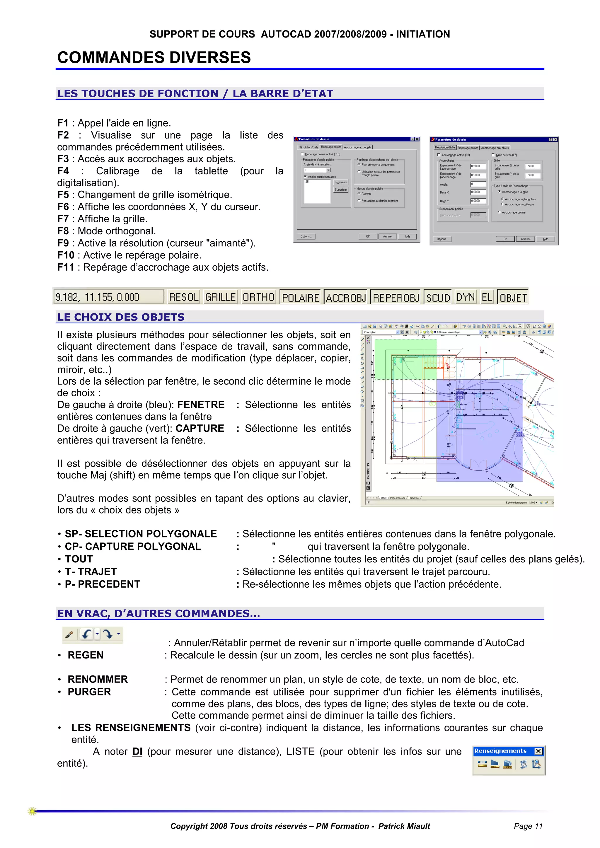 SUPPORT DE COURS AUTOCAD 2007/2008/2009 - INITIATION

COMMANDES DIVERSES
LES TOUCHES DE FONCTION / LA BARRE D’ETAT
F1 : Appel l'aide en ligne.
F2 : Visualise sur une page la liste des
commandes précédemment utilisées.
F3 : Accès aux accrochages aux objets.
F4 : Calibrage de la tablette (pour la
digitalisation).
F5 : Changement de grille isométrique.
F6 : Affiche les coordonnées X, Y du curseur.
F7 : Affiche la grille.
F8 : Mode orthogonal.
F9 : Active la résolution (curseur "aimanté").
F10 : Active le repérage polaire.
F11 : Repérage d’accrochage aux objets actifs.

LE CHOIX DES OBJETS
Il existe plusieurs méthodes pour sélectionner les objets, soit en
cliquant directement dans l’espace de travail, sans commande,
soit dans les commandes de modification (type déplacer, copier,
miroir, etc..)
Lors de la sélection par fenêtre, le second clic détermine le mode
de choix :
De gauche à droite (bleu): FENETRE : Sélectionne les entités
entières contenues dans la fenêtre
De droite à gauche (vert): CAPTURE : Sélectionne les entités
entières qui traversent la fenêtre.
Il est possible de désélectionner des objets en appuyant sur la
touche Maj (shift) en même temps que l’on clique sur l’objet.
D’autres modes sont possibles en tapant des options au clavier,
lors du « choix des objets »
•
•
•
•
•

SP- SELECTION POLYGONALE
CP- CAPTURE POLYGONAL
TOUT
T- TRAJET
P- PRECEDENT

: Sélectionne les entités entières contenues dans la fenêtre polygonale.
:
"
qui traversent la fenêtre polygonale.
: Sélectionne toutes les entités du projet (sauf celles des plans gelés).
: Sélectionne les entités qui traversent le trajet parcouru.
: Re-sélectionne les mêmes objets que l’action précédente.

EN VRAC, D’AUTRES COMMANDES…

• REGEN

: Annuler/Rétablir permet de revenir sur n’importe quelle commande d’AutoCad
: Recalcule le dessin (sur un zoom, les cercles ne sont plus facettés).

• RENOMMER
• PURGER

: Permet de renommer un plan, un style de cote, de texte, un nom de bloc, etc.
: Cette commande est utilisée pour supprimer d'un fichier les éléments inutilisés,
comme des plans, des blocs, des types de ligne; des styles de texte ou de cote.
Cette commande permet ainsi de diminuer la taille des fichiers.
• LES RENSEIGNEMENTS (voir ci-contre) indiquent la distance, les informations courantes sur chaque
entité.
A noter DI (pour mesurer une distance), LISTE (pour obtenir les infos sur une
entité).

Copyright 2008 Tous droits réservés – PM Formation - Patrick Miault

Page 11

 