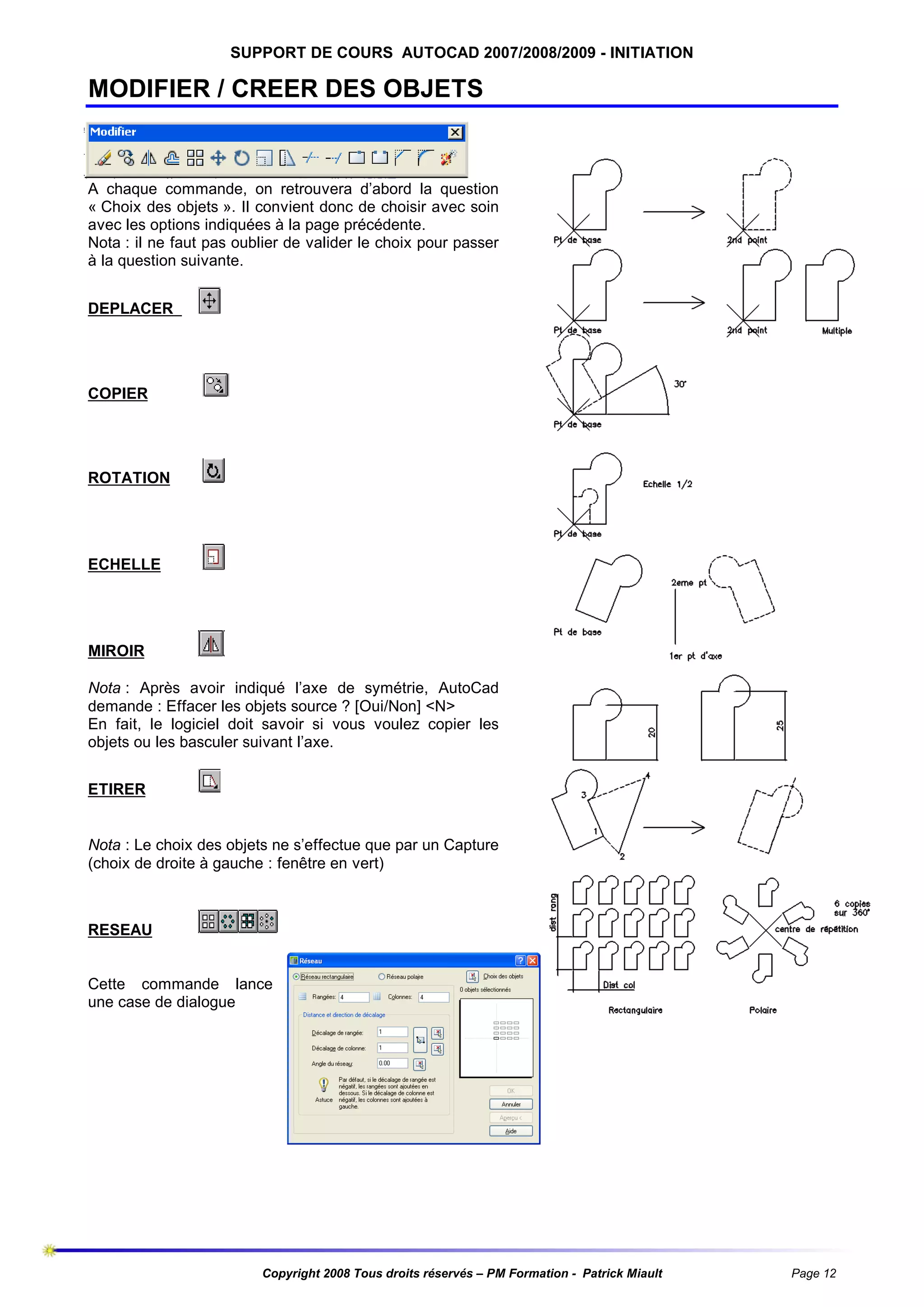 SUPPORT DE COURS AUTOCAD 2007/2008/2009 - INITIATION

MODIFIER / CREER DES OBJETS

A chaque commande, on retrouvera d’abord la question
« Choix des objets ». Il convient donc de choisir avec soin
avec les options indiquées à la page précédente.
Nota : il ne faut pas oublier de valider le choix pour passer
à la question suivante.
DEPLACER

COPIER

ROTATION

ECHELLE

MIROIR
Nota : Après avoir indiqué l’axe de symétrie, AutoCad
demande : Effacer les objets source ? [Oui/Non] <N>
En fait, le logiciel doit savoir si vous voulez copier les
objets ou les basculer suivant l’axe.
ETIRER

Nota : Le choix des objets ne s’effectue que par un Capture
(choix de droite à gauche : fenêtre en vert)

RESEAU

Cette commande lance
une case de dialogue

Copyright 2008 Tous droits réservés – PM Formation - Patrick Miault

Page 12

 