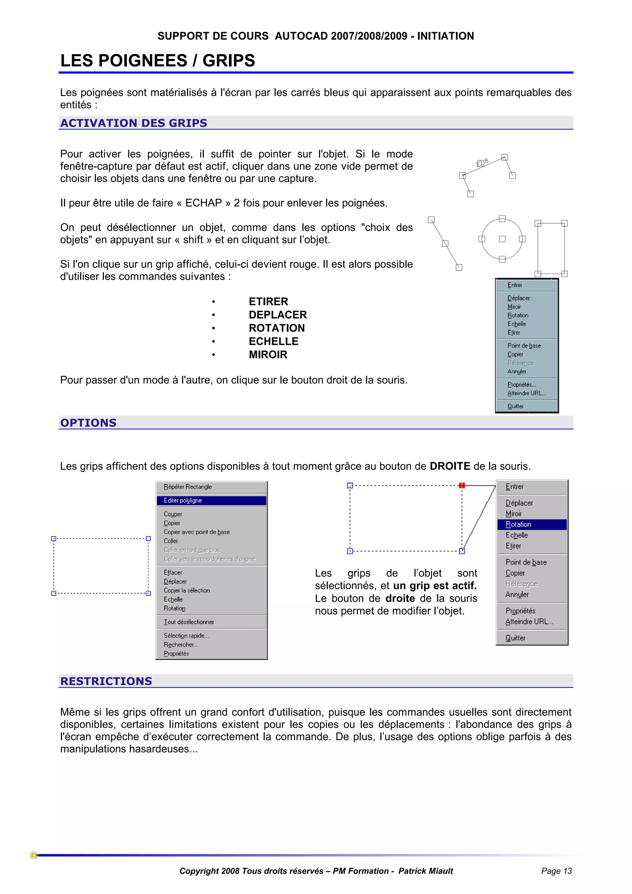 SUPPORT DE COURS AUTOCAD 2007/2008/2009 - INITIATION

LES POIGNEES / GRIPS
Les poignées sont matérialisés à l'écran par les carrés bleus qui apparaissent aux points remarquables des
entités :
ACTIVATION DES GRIPS
Pour activer les poignées, il suffit de pointer sur l'objet. Si le mode
fenêtre-capture par défaut est actif, cliquer dans une zone vide permet de
choisir les objets dans une fenêtre ou par une capture.
Il peur être utile de faire « ECHAP » 2 fois pour enlever les poignées.
On peut désélectionner un objet, comme dans les options "choix des
objets" en appuyant sur « shift » et en cliquant sur l’objet.
Si l'on clique sur un grip affiché, celui-ci devient rouge. Il est alors possible
d'utiliser les commandes suivantes :
•
•
•
•
•

ETIRER
DEPLACER
ROTATION
ECHELLE
MIROIR

Pour passer d'un mode à l'autre, on clique sur le bouton droit de la souris.

OPTIONS

Les grips affichent des options disponibles à tout moment grâce au bouton de DROITE de la souris.

Les grips de l’objet sont
sélectionnés, et un grip est actif.
Le bouton de droite de la souris
nous permet de modifier l’objet.

RESTRICTIONS
Même si les grips offrent un grand confort d'utilisation, puisque les commandes usuelles sont directement
disponibles, certaines limitations existent pour les copies ou les déplacements : l'abondance des grips à
l'écran empêche d’exécuter correctement la commande. De plus, l’usage des options oblige parfois à des
manipulations hasardeuses...

Copyright 2008 Tous droits réservés – PM Formation - Patrick Miault

Page 13

 