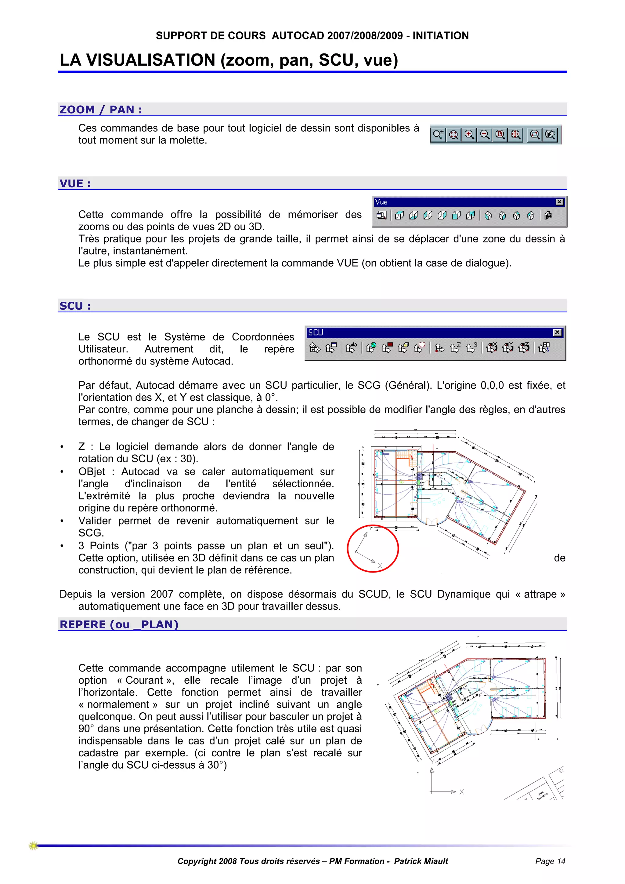 SUPPORT DE COURS AUTOCAD 2007/2008/2009 - INITIATION

LA VISUALISATION (zoom, pan, SCU, vue)
ZOOM / PAN :
Ces commandes de base pour tout logiciel de dessin sont disponibles à
tout moment sur la molette.

VUE :
Cette commande offre la possibilité de mémoriser des
zooms ou des points de vues 2D ou 3D.
Très pratique pour les projets de grande taille, il permet ainsi de se déplacer d'une zone du dessin à
l'autre, instantanément.
Le plus simple est d'appeler directement la commande VUE (on obtient la case de dialogue).

SCU :
Le SCU est le Système de Coordonnées
Utilisateur.
Autrement
dit,
le
repère
orthonormé du système Autocad.
Par défaut, Autocad démarre avec un SCU particulier, le SCG (Général). L'origine 0,0,0 est fixée, et
l'orientation des X, et Y est classique, à 0°.
Par contre, comme pour une planche à dessin; il est possible de modifier l'angle des règles, en d'autres
termes, de changer de SCU :
•
•

•
•

Z : Le logiciel demande alors de donner l'angle de
rotation du SCU (ex : 30).
OBjet : Autocad va se caler automatiquement sur
l'angle
d'inclinaison
de
l'entité
sélectionnée.
L'extrémité la plus proche deviendra la nouvelle
origine du repère orthonormé.
Valider permet de revenir automatiquement sur le
SCG.
3 Points ("par 3 points passe un plan et un seul").
Cette option, utilisée en 3D définit dans ce cas un plan
construction, qui devient le plan de référence.

de

Depuis la version 2007 complète, on dispose désormais du SCUD, le SCU Dynamique qui « attrape »
automatiquement une face en 3D pour travailler dessus.
REPERE (ou _PLAN)

Cette commande accompagne utilement le SCU : par son
option « Courant », elle recale l’image d’un projet à
l’horizontale. Cette fonction permet ainsi de travailler
« normalement » sur un projet incliné suivant un angle
quelconque. On peut aussi l’utiliser pour basculer un projet à
90° dans une présentation. Cette fonction très utile est quasi
indispensable dans le cas d’un projet calé sur un plan de
cadastre par exemple. (ci contre le plan s’est recalé sur
l’angle du SCU ci-dessus à 30°)

Copyright 2008 Tous droits réservés – PM Formation - Patrick Miault

Page 14

 
