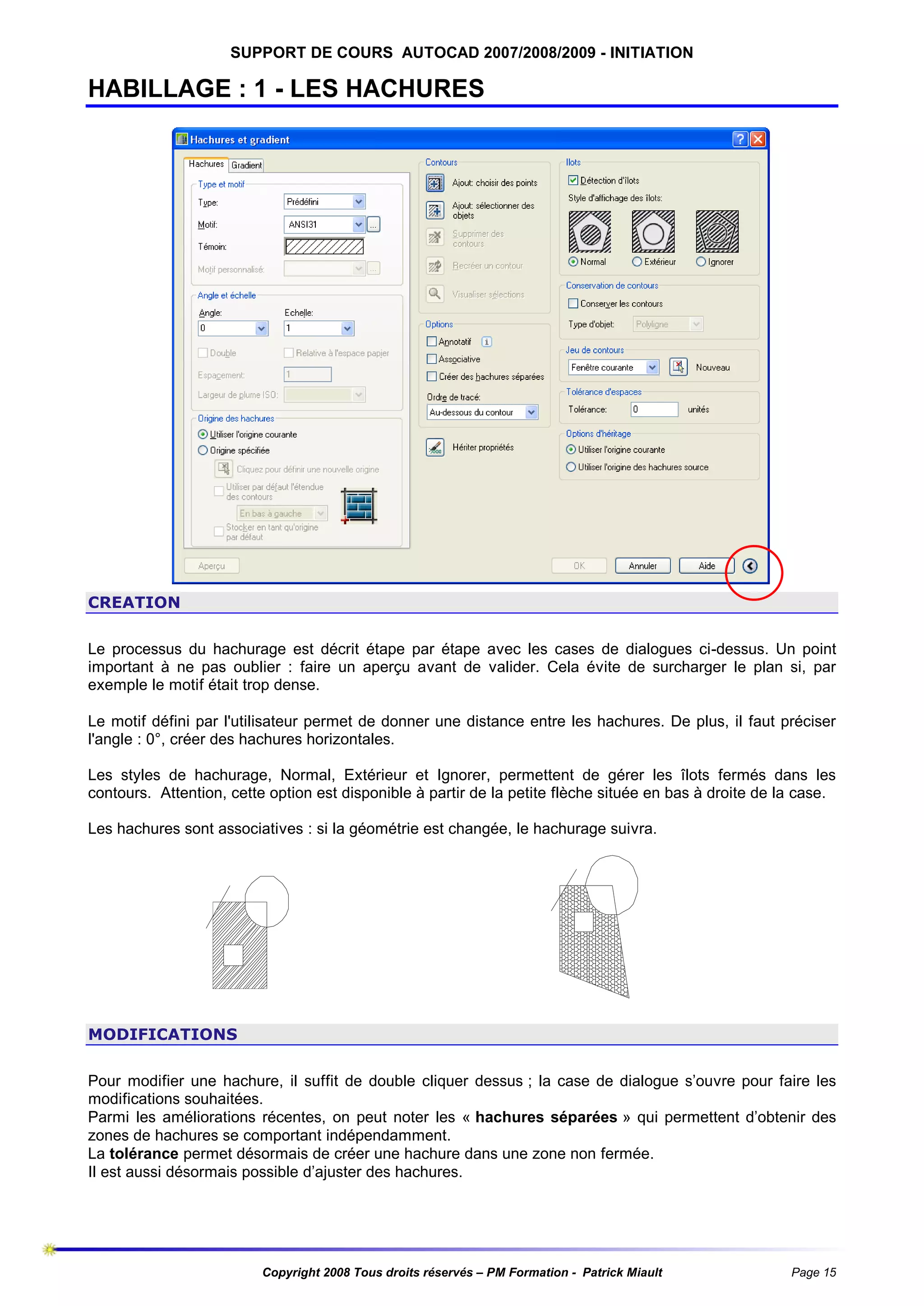 SUPPORT DE COURS AUTOCAD 2007/2008/2009 - INITIATION

HABILLAGE : 1 - LES HACHURES

CREATION
Le processus du hachurage est décrit étape par étape avec les cases de dialogues ci-dessus. Un point
important à ne pas oublier : faire un aperçu avant de valider. Cela évite de surcharger le plan si, par
exemple le motif était trop dense.
Le motif défini par l'utilisateur permet de donner une distance entre les hachures. De plus, il faut préciser
l'angle : 0°, créer des hachures horizontales.
Les styles de hachurage, Normal, Extérieur et Ignorer, permettent de gérer les îlots fermés dans les
contours. Attention, cette option est disponible à partir de la petite flèche située en bas à droite de la case.
Les hachures sont associatives : si la géométrie est changée, le hachurage suivra.

MODIFICATIONS
Pour modifier une hachure, il suffit de double cliquer dessus ; la case de dialogue s’ouvre pour faire les
modifications souhaitées.
Parmi les améliorations récentes, on peut noter les « hachures séparées » qui permettent d’obtenir des
zones de hachures se comportant indépendamment.
La tolérance permet désormais de créer une hachure dans une zone non fermée.
Il est aussi désormais possible d’ajuster des hachures.

Copyright 2008 Tous droits réservés – PM Formation - Patrick Miault

Page 15

 