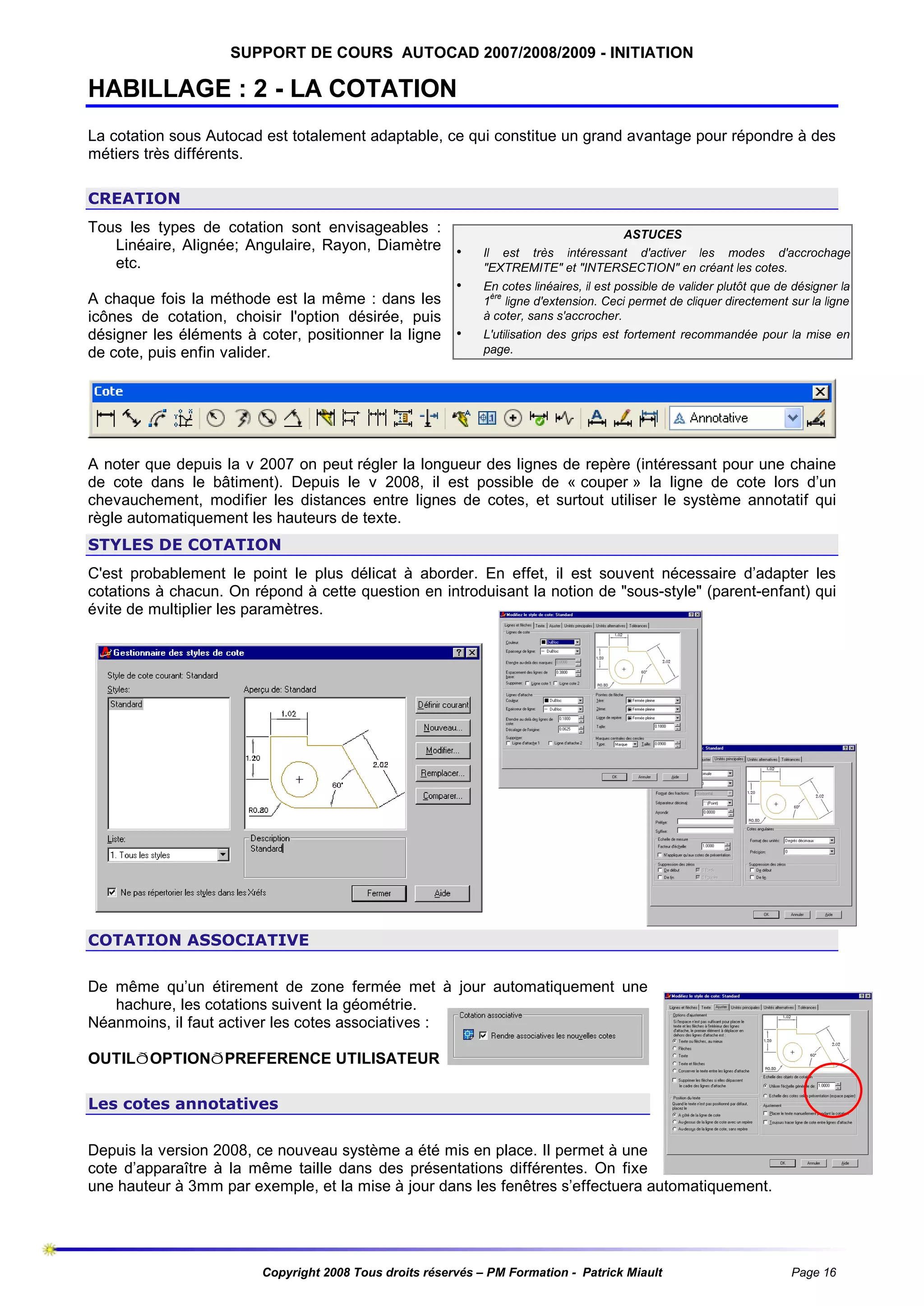 SUPPORT DE COURS AUTOCAD 2007/2008/2009 - INITIATION

HABILLAGE : 2 - LA COTATION
La cotation sous Autocad est totalement adaptable, ce qui constitue un grand avantage pour répondre à des
métiers très différents.
CREATION
Tous les types de cotation sont envisageables :
Linéaire, Alignée; Angulaire, Rayon, Diamètre •
etc.
•
A chaque fois la méthode est la même : dans les
icônes de cotation, choisir l'option désirée, puis
désigner les éléments à coter, positionner la ligne •
de cote, puis enfin valider.

ASTUCES
Il est très intéressant d'activer les modes d'accrochage
"EXTREMITE" et "INTERSECTION" en créant les cotes.
En cotes linéaires, il est possible de valider plutôt que de désigner la
ère
1 ligne d'extension. Ceci permet de cliquer directement sur la ligne
à coter, sans s'accrocher.
L'utilisation des grips est fortement recommandée pour la mise en
page.

A noter que depuis la v 2007 on peut régler la longueur des lignes de repère (intéressant pour une chaine
de cote dans le bâtiment). Depuis le v 2008, il est possible de « couper » la ligne de cote lors d’un
chevauchement, modifier les distances entre lignes de cotes, et surtout utiliser le système annotatif qui
règle automatiquement les hauteurs de texte.
STYLES DE COTATION
C'est probablement le point le plus délicat à aborder. En effet, il est souvent nécessaire d’adapter les
cotations à chacun. On répond à cette question en introduisant la notion de "sous-style" (parent-enfant) qui
évite de multiplier les paramètres.

COTATION ASSOCIATIVE
De même qu’un étirement de zone fermée met à jour automatiquement une
hachure, les cotations suivent la géométrie.
Néanmoins, il faut activer les cotes associatives :
OUTILðOPTIONðPREFERENCE UTILISATEUR
Les cotes annotatives
Depuis la version 2008, ce nouveau système a été mis en place. Il permet à une
cote d’apparaître à la même taille dans des présentations différentes. On fixe
une hauteur à 3mm par exemple, et la mise à jour dans les fenêtres s’effectuera automatiquement.

Copyright 2008 Tous droits réservés – PM Formation - Patrick Miault

Page 16

 