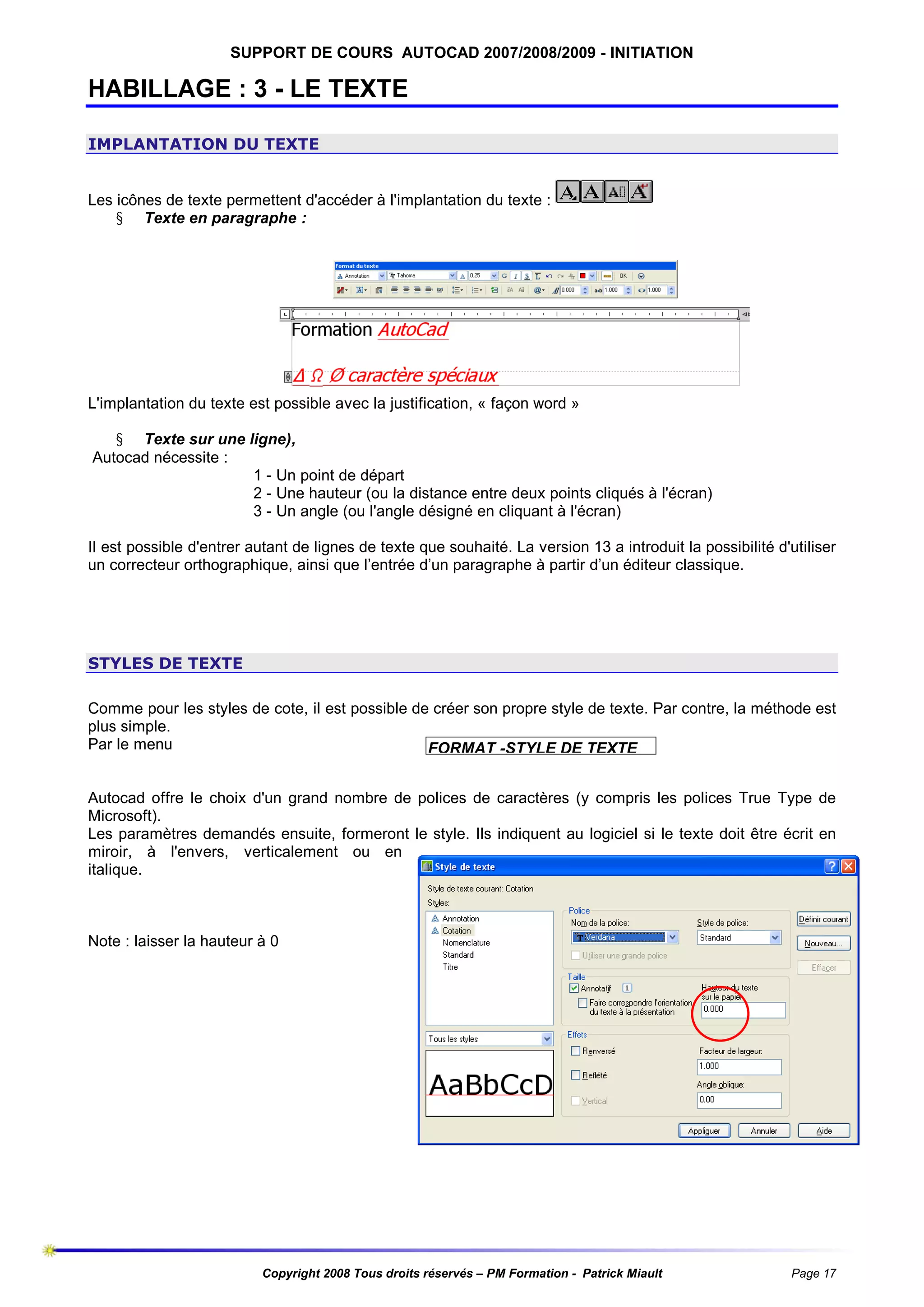 SUPPORT DE COURS AUTOCAD 2007/2008/2009 - INITIATION

HABILLAGE : 3 - LE TEXTE
IMPLANTATION DU TEXTE

Les icônes de texte permettent d'accéder à l'implantation du texte :
§ Texte en paragraphe :

L'implantation du texte est possible avec la justification, « façon word »
§ Texte sur une ligne),
Autocad nécessite :
1 - Un point de départ
2 - Une hauteur (ou la distance entre deux points cliqués à l'écran)
3 - Un angle (ou l'angle désigné en cliquant à l'écran)
Il est possible d'entrer autant de lignes de texte que souhaité. La version 13 a introduit la possibilité d'utiliser
un correcteur orthographique, ainsi que l’entrée d’un paragraphe à partir d’un éditeur classique.

STYLES DE TEXTE
Comme pour les styles de cote, il est possible de créer son propre style de texte. Par contre, la méthode est
plus simple.
Par le menu
FORMAT -STYLE DE TEXTE
Autocad offre le choix d'un grand nombre de polices de caractères (y compris les polices True Type de
Microsoft).
Les paramètres demandés ensuite, formeront le style. Ils indiquent au logiciel si le texte doit être écrit en
miroir, à l'envers, verticalement ou en
italique.

Note : laisser la hauteur à 0

Copyright 2008 Tous droits réservés – PM Formation - Patrick Miault

Page 17

 