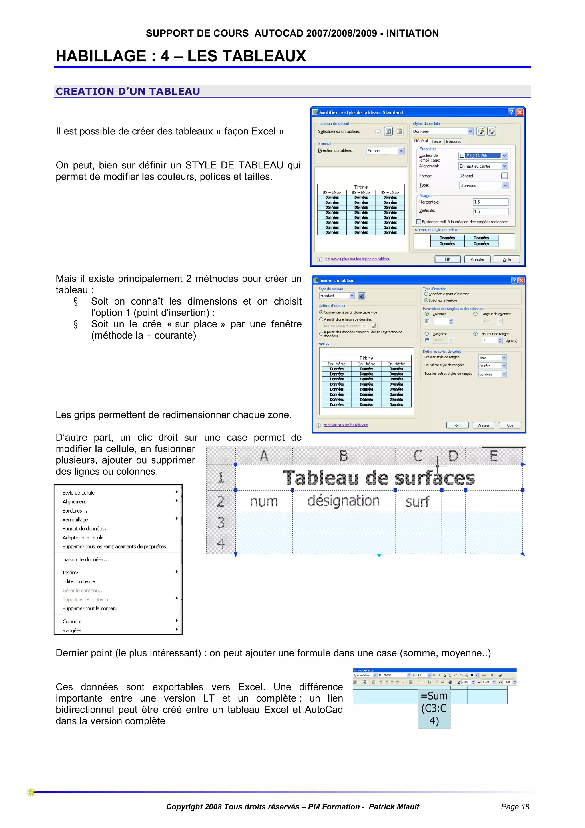 SUPPORT DE COURS AUTOCAD 2007/2008/2009 - INITIATION

HABILLAGE : 4 – LES TABLEAUX
CREATION D’UN TABLEAU

Il est possible de créer des tableaux « façon Excel »

On peut, bien sur définir un STYLE DE TABLEAU qui
permet de modifier les couleurs, polices et tailles.

Mais il existe principalement 2 méthodes pour créer un
tableau :
§ Soit on connaît les dimensions et on choisit
l’option 1 (point d’insertion) :
§ Soit un le crée « sur place » par une fenêtre
(méthode la + courante)

Les grips permettent de redimensionner chaque zone.
D’autre part, un clic droit sur une case permet de
modifier la cellule, en fusionner
plusieurs, ajouter ou supprimer
des lignes ou colonnes.

Dernier point (le plus intéressant) : on peut ajouter une formule dans une case (somme, moyenne..)

Ces données sont exportables vers Excel. Une différence
importante entre une version LT et un complète : un lien
bidirectionnel peut être créé entre un tableau Excel et AutoCad
dans la version complète

Copyright 2008 Tous droits réservés – PM Formation - Patrick Miault

Page 18

 