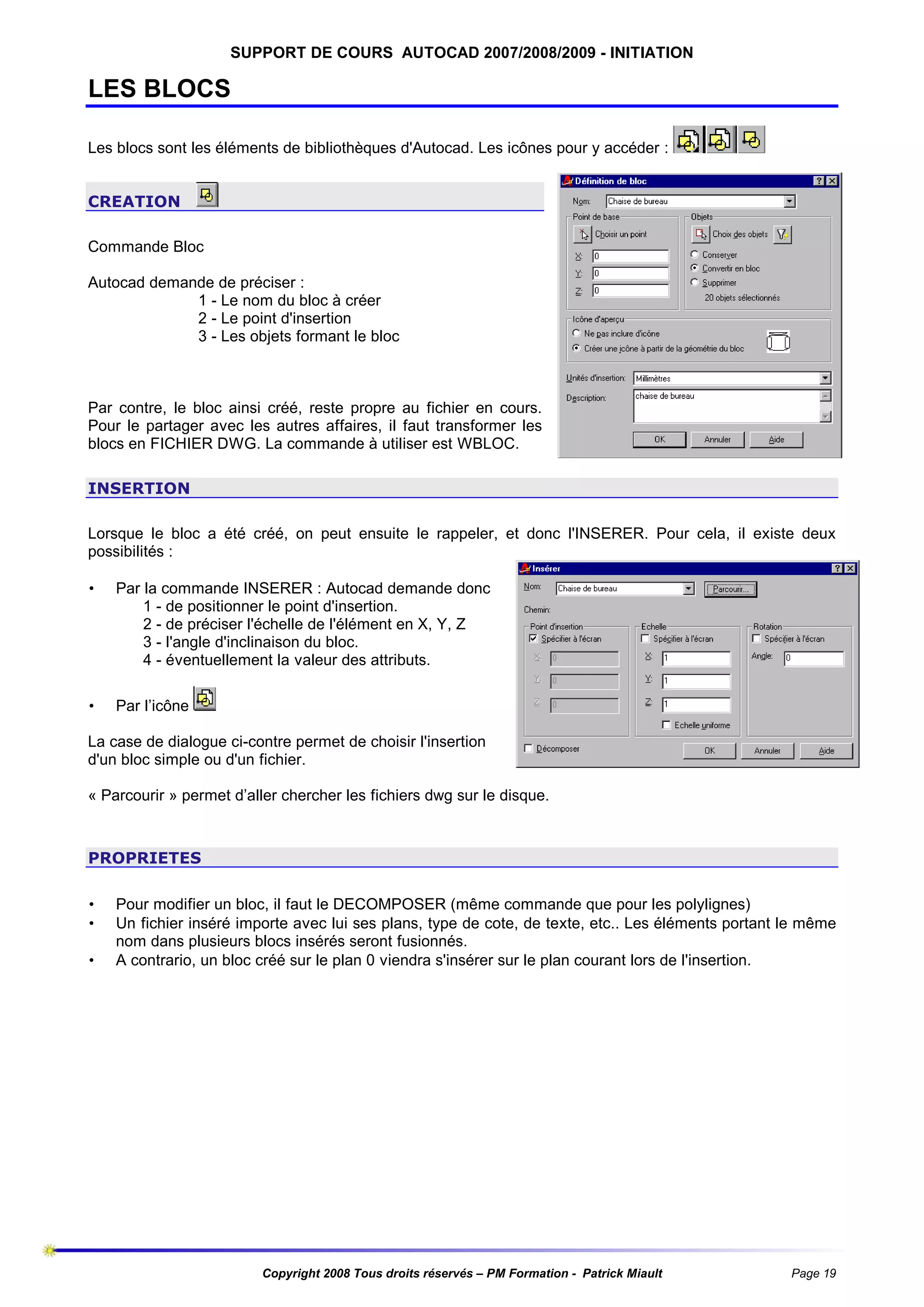 SUPPORT DE COURS AUTOCAD 2007/2008/2009 - INITIATION

LES BLOCS
Les blocs sont les éléments de bibliothèques d'Autocad. Les icônes pour y accéder :
CREATION
Commande Bloc
Autocad demande de préciser :
1 - Le nom du bloc à créer
2 - Le point d'insertion
3 - Les objets formant le bloc

Par contre, le bloc ainsi créé, reste propre au fichier en cours.
Pour le partager avec les autres affaires, il faut transformer les
blocs en FICHIER DWG. La commande à utiliser est WBLOC.
INSERTION
Lorsque le bloc a été créé, on peut ensuite le rappeler, et donc l'INSERER. Pour cela, il existe deux
possibilités :
•

Par la commande INSERER : Autocad demande donc
1 - de positionner le point d'insertion.
2 - de préciser l'échelle de l'élément en X, Y, Z
3 - l'angle d'inclinaison du bloc.
4 - éventuellement la valeur des attributs.

•

Par l’icône

La case de dialogue ci-contre permet de choisir l'insertion
d'un bloc simple ou d'un fichier.
« Parcourir » permet d’aller chercher les fichiers dwg sur le disque.

PROPRIETES
•
•
•

Pour modifier un bloc, il faut le DECOMPOSER (même commande que pour les polylignes)
Un fichier inséré importe avec lui ses plans, type de cote, de texte, etc.. Les éléments portant le même
nom dans plusieurs blocs insérés seront fusionnés.
A contrario, un bloc créé sur le plan 0 viendra s'insérer sur le plan courant lors de l'insertion.

Copyright 2008 Tous droits réservés – PM Formation - Patrick Miault

Page 19

 