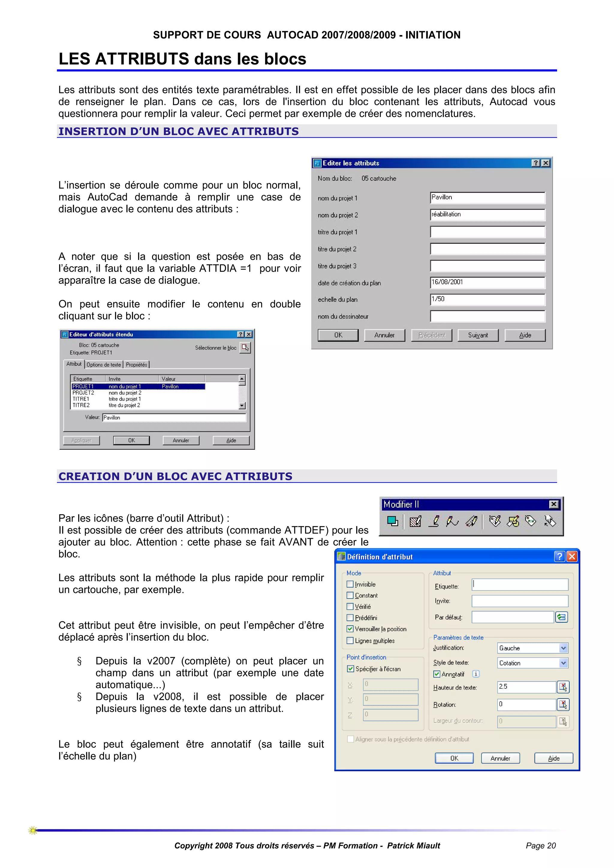 SUPPORT DE COURS AUTOCAD 2007/2008/2009 - INITIATION

LES ATTRIBUTS dans les blocs
Les attributs sont des entités texte paramétrables. Il est en effet possible de les placer dans des blocs afin
de renseigner le plan. Dans ce cas, lors de l'insertion du bloc contenant les attributs, Autocad vous
questionnera pour remplir la valeur. Ceci permet par exemple de créer des nomenclatures.
INSERTION D’UN BLOC AVEC ATTRIBUTS

L’insertion se déroule comme pour un bloc normal,
mais AutoCad demande à remplir une case de
dialogue avec le contenu des attributs :

A noter que si la question est posée en bas de
l’écran, il faut que la variable ATTDIA =1 pour voir
apparaître la case de dialogue.
On peut ensuite modifier le contenu en double
cliquant sur le bloc :

CREATION D’UN BLOC AVEC ATTRIBUTS

Par les icônes (barre d’outil Attribut) :
Il est possible de créer des attributs (commande ATTDEF) pour les
ajouter au bloc. Attention : cette phase se fait AVANT de créer le
bloc.
Les attributs sont la méthode la plus rapide pour remplir
un cartouche, par exemple.

Cet attribut peut être invisible, on peut l’empêcher d’être
déplacé après l’insertion du bloc.
§
§

Depuis la v2007 (complète) on peut placer un
champ dans un attribut (par exemple une date
automatique...)
Depuis la v2008, il est possible de placer
plusieurs lignes de texte dans un attribut.

Le bloc peut également être annotatif (sa taille suit
l’échelle du plan)

Copyright 2008 Tous droits réservés – PM Formation - Patrick Miault

Page 20

 