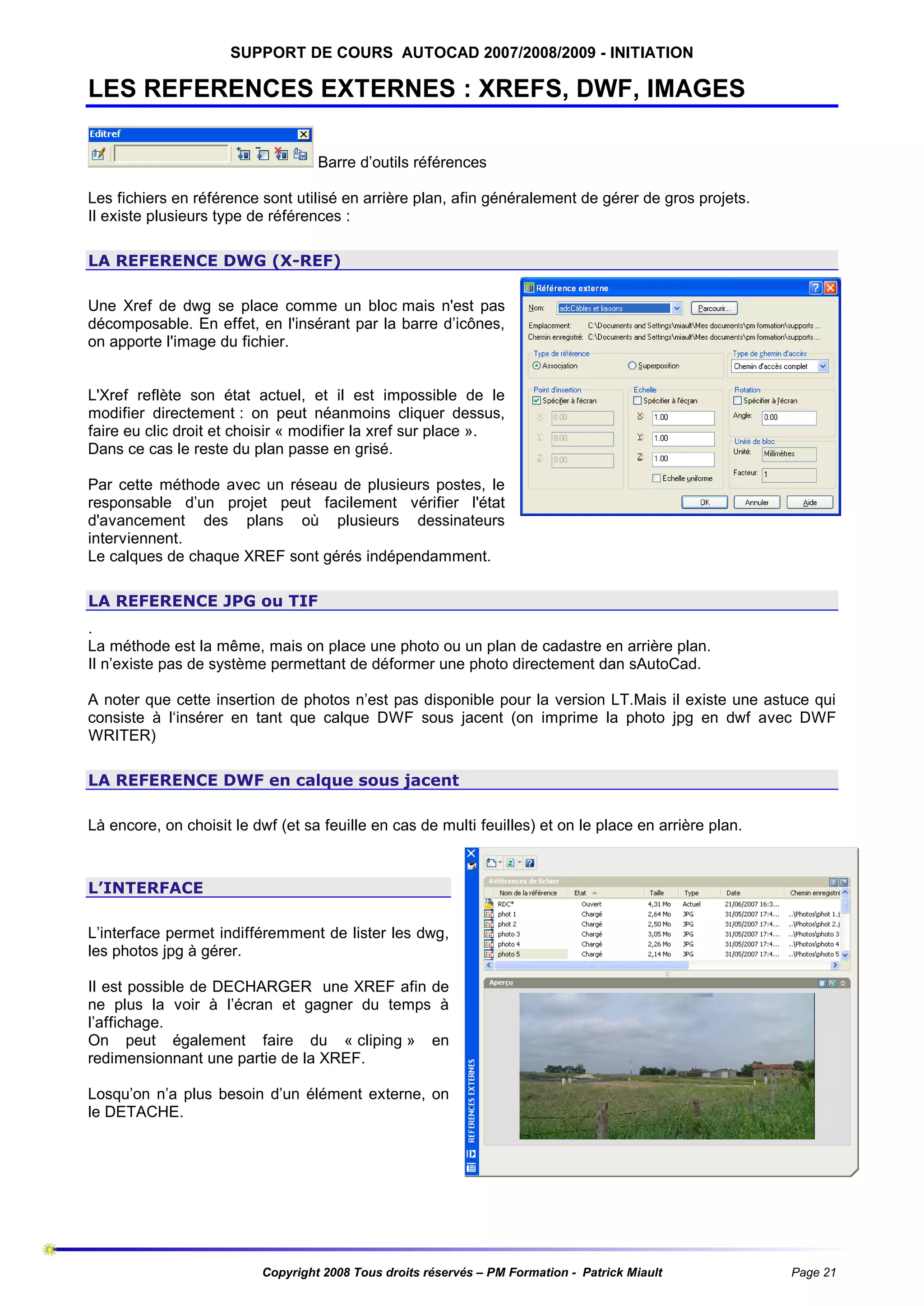 SUPPORT DE COURS AUTOCAD 2007/2008/2009 - INITIATION

LES REFERENCES EXTERNES : XREFS, DWF, IMAGES
Barre d’outils références
Les fichiers en référence sont utilisé en arrière plan, afin généralement de gérer de gros projets.
Il existe plusieurs type de références :
LA REFERENCE DWG (X-REF)
Une Xref de dwg se place comme un bloc mais n'est pas
décomposable. En effet, en l'insérant par la barre d’icônes,
on apporte l'image du fichier.

L'Xref reflète son état actuel, et il est impossible de le
modifier directement : on peut néanmoins cliquer dessus,
faire eu clic droit et choisir « modifier la xref sur place ».
Dans ce cas le reste du plan passe en grisé.
Par cette méthode avec un réseau de plusieurs postes, le
responsable d’un projet peut facilement vérifier l'état
d'avancement des plans où plusieurs dessinateurs
interviennent.
Le calques de chaque XREF sont gérés indépendamment.
LA REFERENCE JPG ou TIF
.
La méthode est la même, mais on place une photo ou un plan de cadastre en arrière plan.
Il n’existe pas de système permettant de déformer une photo directement dan sAutoCad.
A noter que cette insertion de photos n’est pas disponible pour la version LT.Mais il existe une astuce qui
consiste à l‘insérer en tant que calque DWF sous jacent (on imprime la photo jpg en dwf avec DWF
WRITER)
LA REFERENCE DWF en calque sous jacent
Là encore, on choisit le dwf (et sa feuille en cas de multi feuilles) et on le place en arrière plan.

L’INTERFACE
L’interface permet indifféremment de lister les dwg,
les photos jpg à gérer.
Il est possible de DECHARGER une XREF afin de
ne plus la voir à l’écran et gagner du temps à
l’affichage.
On peut également faire du « cliping » en
redimensionnant une partie de la XREF.
Losqu’on n’a plus besoin d’un élément externe, on
le DETACHE.

Copyright 2008 Tous droits réservés – PM Formation - Patrick Miault

Page 21

 