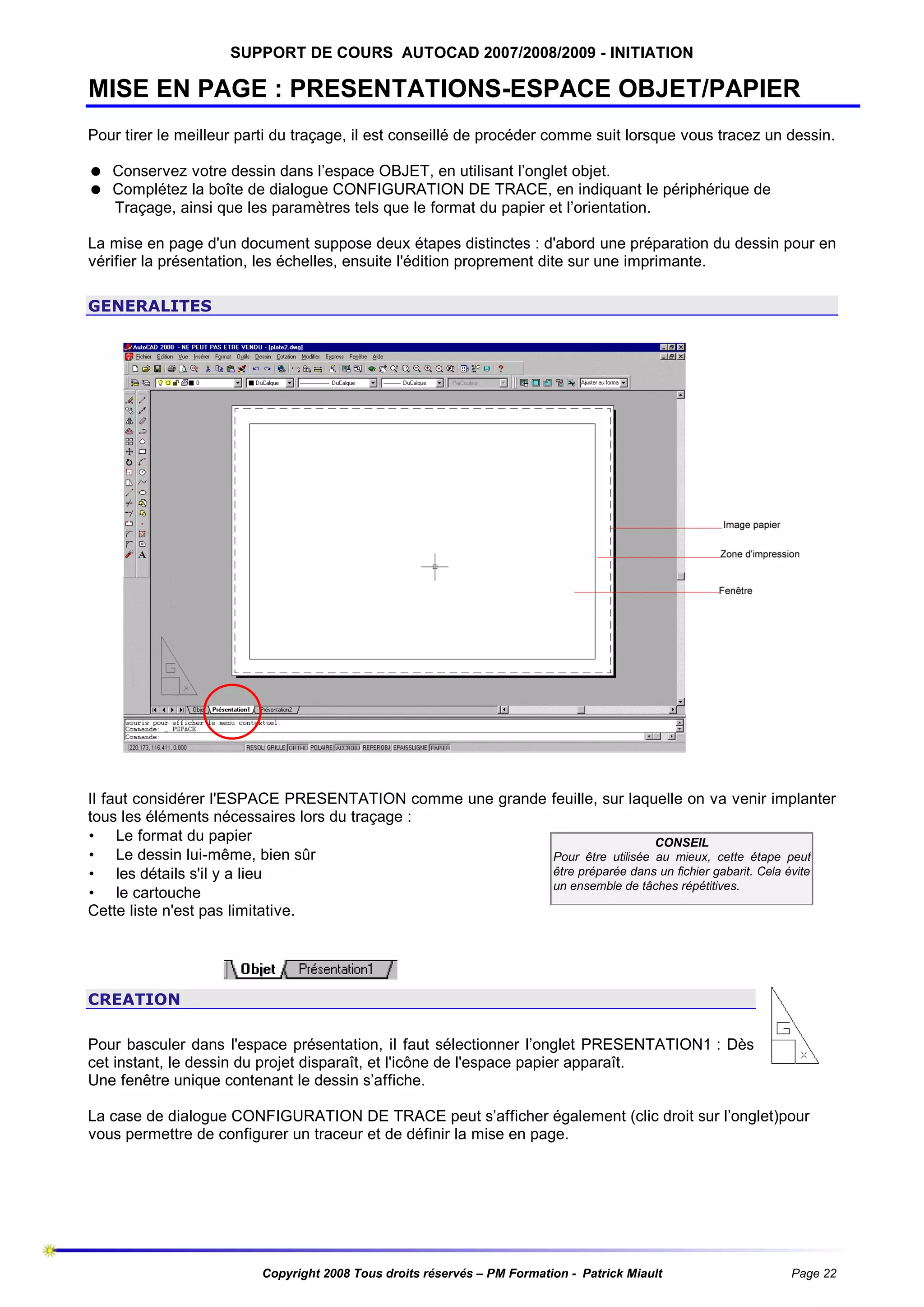 SUPPORT DE COURS AUTOCAD 2007/2008/2009 - INITIATION

MISE EN PAGE : PRESENTATIONS-ESPACE OBJET/PAPIER
Pour tirer le meilleur parti du traçage, il est conseillé de procéder comme suit lorsque vous tracez un dessin.
= Conservez votre dessin dans l’espace OBJET, en utilisant l’onglet objet.
= Complétez la boîte de dialogue CONFIGURATION DE TRACE, en indiquant le périphérique de
Traçage, ainsi que les paramètres tels que le format du papier et l’orientation.
La mise en page d'un document suppose deux étapes distinctes : d'abord une préparation du dessin pour en
vérifier la présentation, les échelles, ensuite l'édition proprement dite sur une imprimante.
GENERALITES

Il faut considérer l'ESPACE PRESENTATION comme une grande feuille, sur laquelle on va venir implanter
tous les éléments nécessaires lors du traçage :
• Le format du papier
CONSEIL
• Le dessin lui-même, bien sûr
Pour être utilisée au mieux, cette étape peut
être préparée dans un fichier gabarit. Cela évite
• les détails s'il y a lieu
un ensemble de tâches répétitives.
• le cartouche
Cette liste n'est pas limitative.

CREATION
Pour basculer dans l'espace présentation, il faut sélectionner l’onglet PRESENTATION1 : Dès
cet instant, le dessin du projet disparaît, et l'icône de l'espace papier apparaît.
Une fenêtre unique contenant le dessin s’affiche.
La case de dialogue CONFIGURATION DE TRACE peut s’afficher également (clic droit sur l’onglet)pour
vous permettre de configurer un traceur et de définir la mise en page.

Copyright 2008 Tous droits réservés – PM Formation - Patrick Miault

Page 22

 
