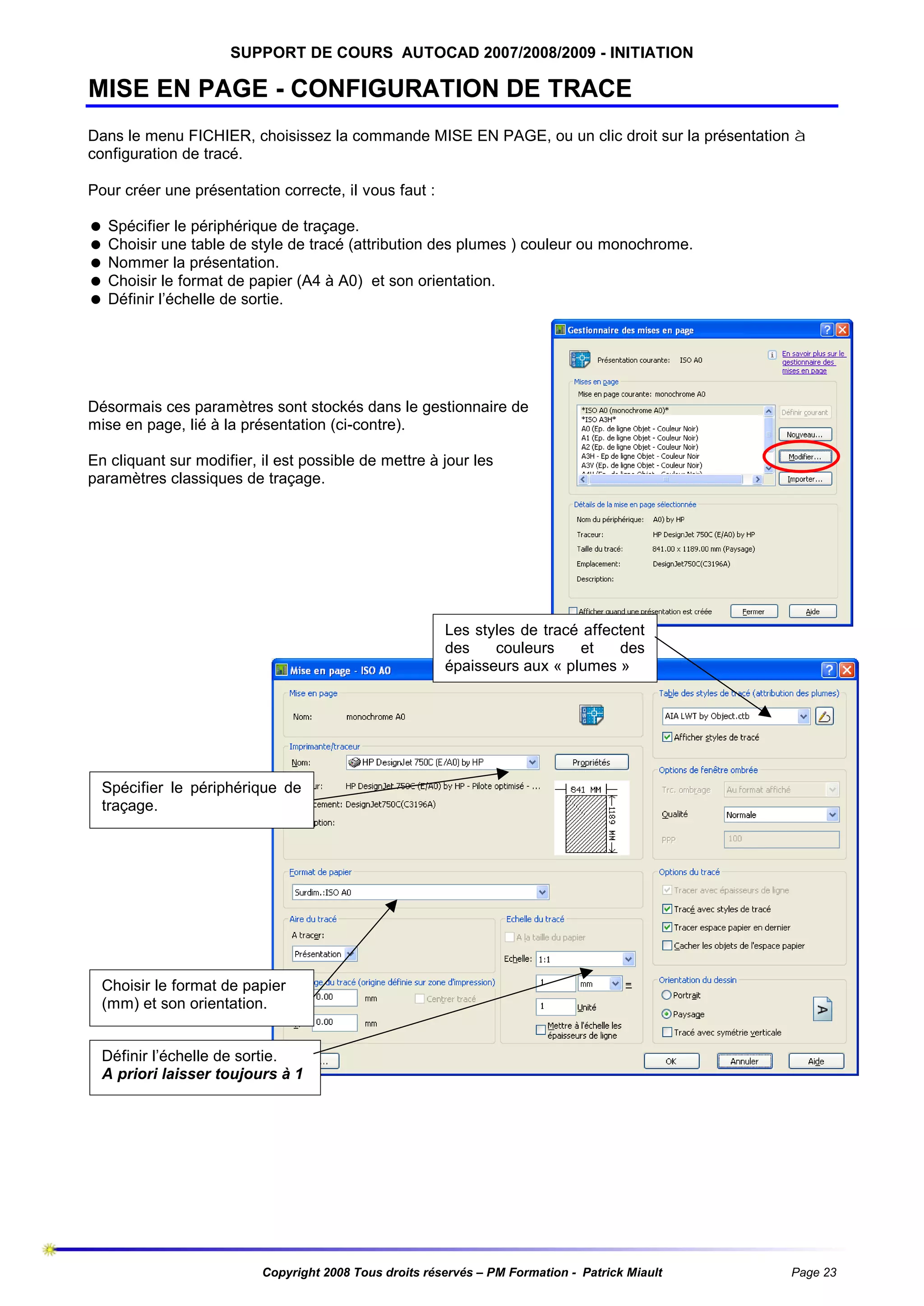 SUPPORT DE COURS AUTOCAD 2007/2008/2009 - INITIATION

MISE EN PAGE - CONFIGURATION DE TRACE
Dans le menu FICHIER, choisissez la commande MISE EN PAGE, ou un clic droit sur la présentation à
configuration de tracé.
Pour créer une présentation correcte, il vous faut :
= Spécifier le périphérique de traçage.
= Choisir une table de style de tracé (attribution des plumes ) couleur ou monochrome.
= Nommer la présentation.
= Choisir le format de papier (A4 à A0) et son orientation.
= Définir l’échelle de sortie.

Désormais ces paramètres sont stockés dans le gestionnaire de
mise en page, lié à la présentation (ci-contre).
En cliquant sur modifier, il est possible de mettre à jour les
paramètres classiques de traçage.

Les styles de tracé affectent
des
couleurs
et
des
épaisseurs aux « plumes »

Spécifier le périphérique de
traçage.

Choisir le format de papier
(mm) et son orientation.
Définir l’échelle de sortie.
A priori laisser toujours à 1

Copyright 2008 Tous droits réservés – PM Formation - Patrick Miault

Page 23

 