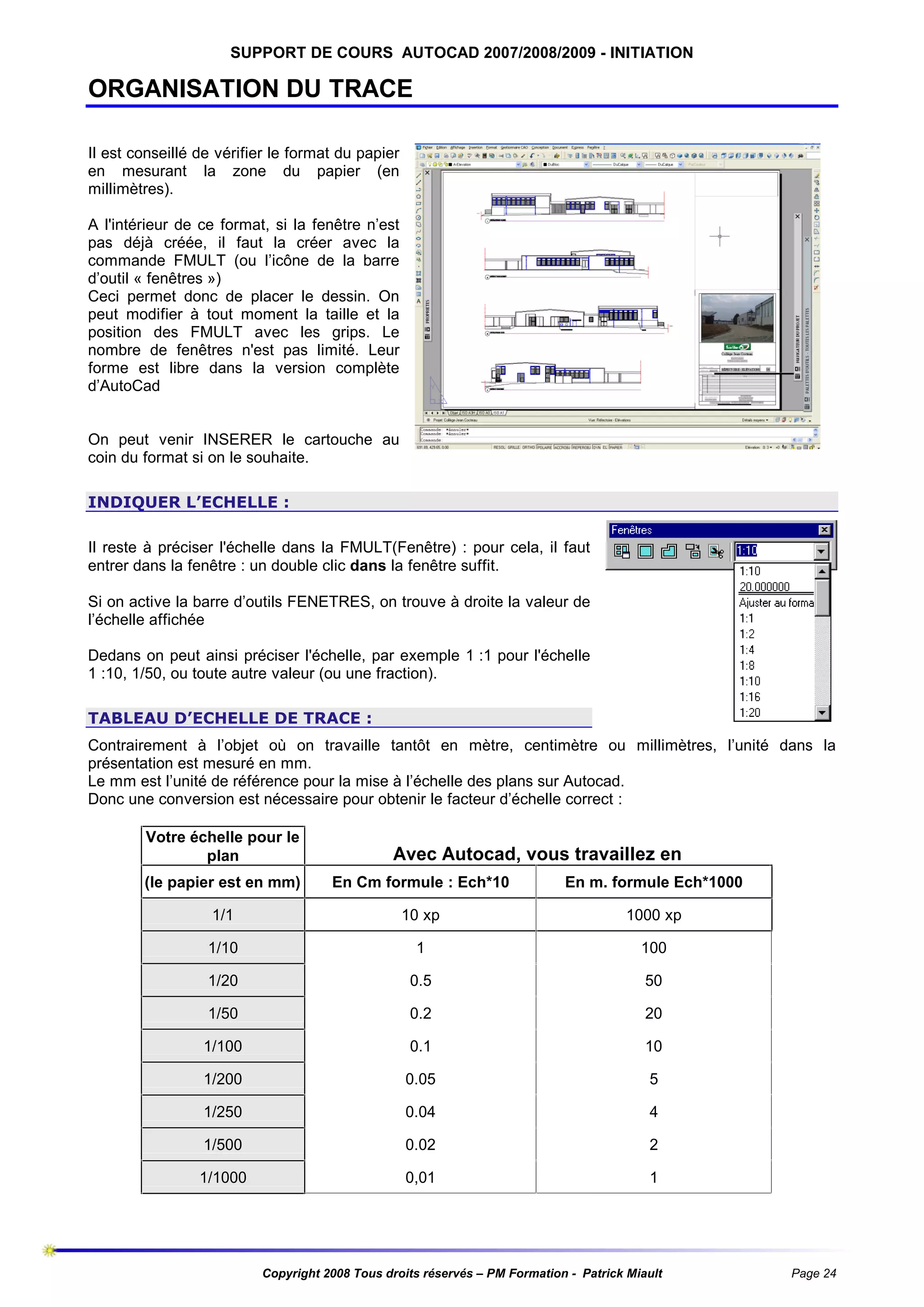 SUPPORT DE COURS AUTOCAD 2007/2008/2009 - INITIATION

ORGANISATION DU TRACE
Il est conseillé de vérifier le format du papier
en mesurant la zone du papier (en
millimètres).
A l'intérieur de ce format, si la fenêtre n’est
pas déjà créée, il faut la créer avec la
commande FMULT (ou l’icône de la barre
d’outil « fenêtres »)
Ceci permet donc de placer le dessin. On
peut modifier à tout moment la taille et la
position des FMULT avec les grips. Le
nombre de fenêtres n'est pas limité. Leur
forme est libre dans la version complète
d’AutoCad

On peut venir INSERER le cartouche au
coin du format si on le souhaite.
INDIQUER L’ECHELLE :
Il reste à préciser l'échelle dans la FMULT(Fenêtre) : pour cela, il faut
entrer dans la fenêtre : un double clic dans la fenêtre suffit.
Si on active la barre d’outils FENETRES, on trouve à droite la valeur de
l’échelle affichée
Dedans on peut ainsi préciser l'échelle, par exemple 1 :1 pour l'échelle
1 :10, 1/50, ou toute autre valeur (ou une fraction).
TABLEAU D’ECHELLE DE TRACE :
Contrairement à l’objet où on travaille tantôt en mètre, centimètre ou millimètres, l’unité dans la
présentation est mesuré en mm.
Le mm est l’unité de référence pour la mise à l’échelle des plans sur Autocad.
Donc une conversion est nécessaire pour obtenir le facteur d’échelle correct :
Votre échelle pour le
plan

Avec Autocad, vous travaillez en

(le papier est en mm)

En Cm formule : Ech*10

En m. formule Ech*1000

1/1

10 xp

1000 xp

1/10

1

100

1/20

0.5

50

1/50

0.2

20

1/100

0.1

10

1/200

0.05

5

1/250

0.04

4

1/500

0.02

2

1/1000

0,01

1

Copyright 2008 Tous droits réservés – PM Formation - Patrick Miault

Page 24

 