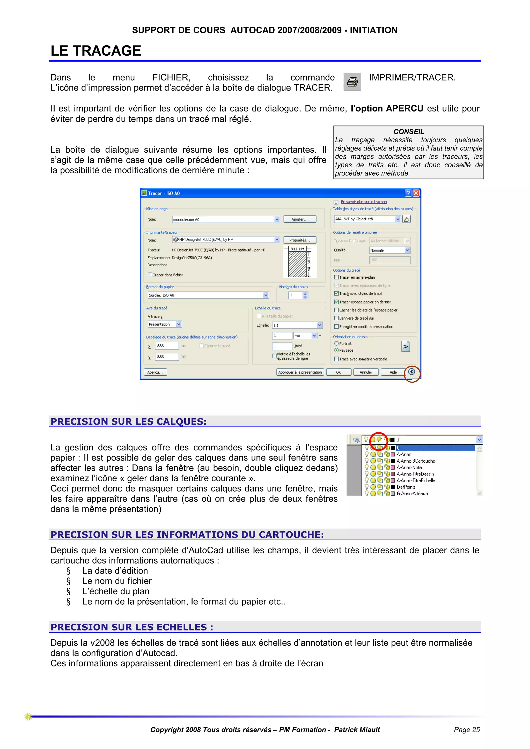 SUPPORT DE COURS AUTOCAD 2007/2008/2009 - INITIATION

LE TRACAGE
Dans
le
menu
FICHIER,
choisissez
la
commande
L’icône d’impression permet d’accéder à la boîte de dialogue TRACER.

IMPRIMER/TRACER.

Il est important de vérifier les options de la case de dialogue. De même, l'option APERCU est utile pour
éviter de perdre du temps dans un tracé mal réglé.

La boîte de dialogue suivante résume les options importantes. Il
s’agit de la même case que celle précédemment vue, mais qui offre
la possibilité de modifications de dernière minute :

CONSEIL
Le traçage nécessite toujours quelques
réglages délicats et précis où il faut tenir compte
des marges autorisées par les traceurs, les
types de traits etc. Il est donc conseillé de
procéder avec méthode.

PRECISION SUR LES CALQUES:
La gestion des calques offre des commandes spécifiques à l’espace
papier : Il est possible de geler des calques dans une seul fenêtre sans
affecter les autres : Dans la fenêtre (au besoin, double cliquez dedans)
examinez l’icône « geler dans la fenêtre courante ».
Ceci permet donc de masquer certains calques dans une fenêtre, mais
les faire apparaître dans l’autre (cas où on crée plus de deux fenêtres
dans la même présentation)
PRECISION SUR LES INFORMATIONS DU CARTOUCHE:
Depuis que la version complète d’AutoCad utilise les champs, il devient très intéressant de placer dans le
cartouche des informations automatiques :
§ La date d’édition
§ Le nom du fichier
§ L’échelle du plan
§ Le nom de la présentation, le format du papier etc..
PRECISION SUR LES ECHELLES :
Depuis la v2008 les échelles de tracé sont liées aux échelles d’annotation et leur liste peut être normalisée
dans la configuration d’Autocad.
Ces informations apparaissent directement en bas à droite de l’écran

Copyright 2008 Tous droits réservés – PM Formation - Patrick Miault

Page 25

 