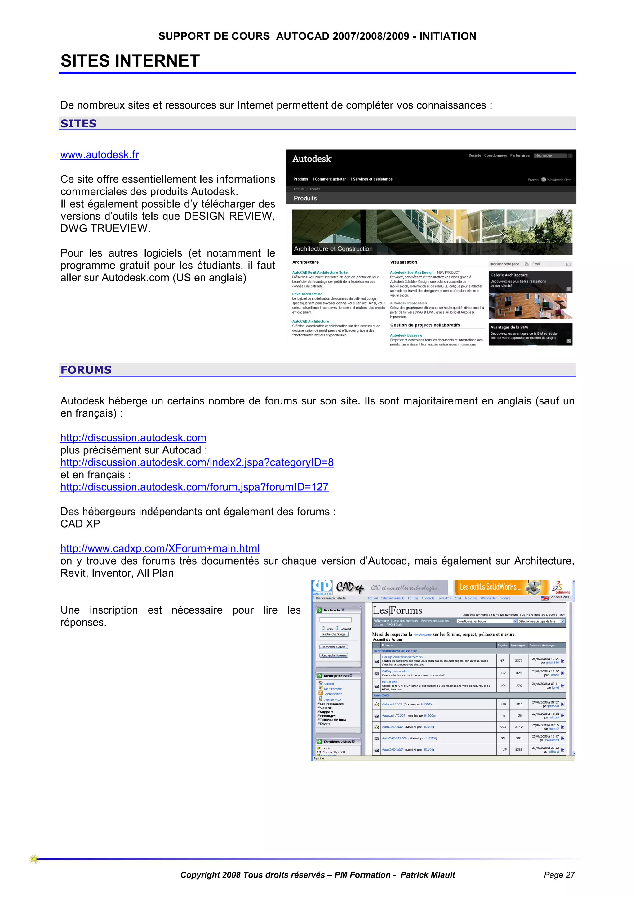 SUPPORT DE COURS AUTOCAD 2007/2008/2009 - INITIATION

SITES INTERNET
De nombreux sites et ressources sur Internet permettent de compléter vos connaissances :
SITES
www.autodesk.fr
Ce site offre essentiellement les informations
commerciales des produits Autodesk.
Il est également possible d’y télécharger des
versions d’outils tels que DESIGN REVIEW,
DWG TRUEVIEW.
Pour les autres logiciels (et notamment le
programme gratuit pour les étudiants, il faut
aller sur Autodesk.com (US en anglais)

FORUMS
Autodesk héberge un certains nombre de forums sur son site. Ils sont majoritairement en anglais (sauf un
en français) :
http://discussion.autodesk.com
plus précisément sur Autocad :
http://discussion.autodesk.com/index2.jspa?categoryID=8
et en français :
http://discussion.autodesk.com/forum.jspa?forumID=127
Des hébergeurs indépendants ont également des forums :
CAD XP
http://www.cadxp.com/XForum+main.html
on y trouve des forums très documentés sur chaque version d’Autocad, mais également sur Architecture,
Revit, Inventor, All Plan

Une inscription est nécessaire pour lire les
réponses.

Copyright 2008 Tous droits réservés – PM Formation - Patrick Miault

Page 27

 