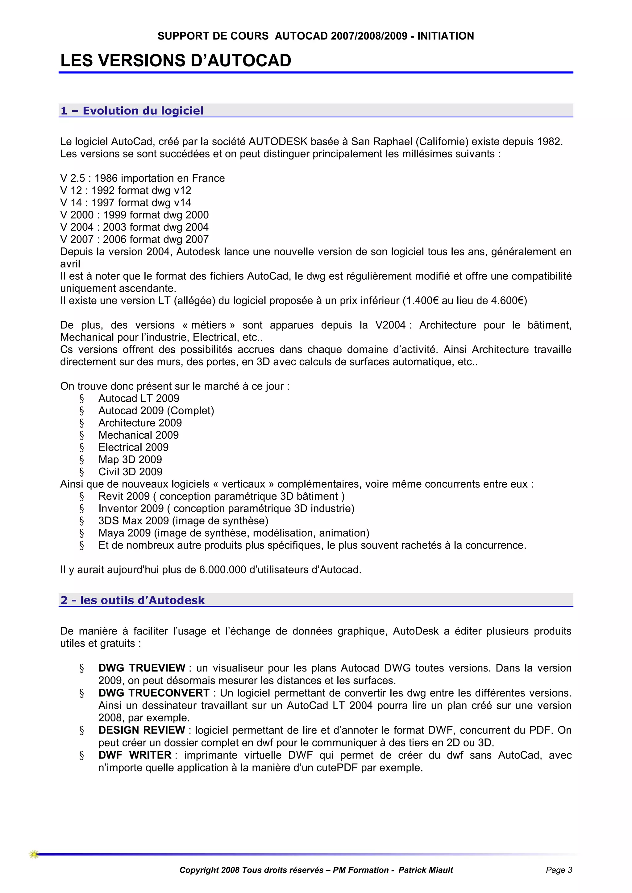 SUPPORT DE COURS AUTOCAD 2007/2008/2009 - INITIATION

LES VERSIONS D’AUTOCAD
1 – Evolution du logiciel
Le logiciel AutoCad, créé par la société AUTODESK basée à San Raphael (Californie) existe depuis 1982.
Les versions se sont succédées et on peut distinguer principalement les millésimes suivants :
V 2.5 : 1986 importation en France
V 12 : 1992 format dwg v12
V 14 : 1997 format dwg v14
V 2000 : 1999 format dwg 2000
V 2004 : 2003 format dwg 2004
V 2007 : 2006 format dwg 2007
Depuis la version 2004, Autodesk lance une nouvelle version de son logiciel tous les ans, généralement en
avril
Il est à noter que le format des fichiers AutoCad, le dwg est régulièrement modifié et offre une compatibilité
uniquement ascendante.
Il existe une version LT (allégée) du logiciel proposée à un prix inférieur (1.400€ au lieu de 4.600€)
De plus, des versions « métiers » sont apparues depuis la V2004 : Architecture pour le bâtiment,
Mechanical pour l’industrie, Electrical, etc..
Cs versions offrent des possibilités accrues dans chaque domaine d’activité. Ainsi Architecture travaille
directement sur des murs, des portes, en 3D avec calculs de surfaces automatique, etc..
On trouve donc présent sur le marché à ce jour :
§ Autocad LT 2009
§ Autocad 2009 (Complet)
§ Architecture 2009
§ Mechanical 2009
§ Electrical 2009
§ Map 3D 2009
§ Civil 3D 2009
Ainsi que de nouveaux logiciels « verticaux » complémentaires, voire même concurrents entre eux :
§ Revit 2009 ( conception paramétrique 3D bâtiment )
§ Inventor 2009 ( conception paramétrique 3D industrie)
§ 3DS Max 2009 (image de synthèse)
§ Maya 2009 (image de synthèse, modélisation, animation)
§ Et de nombreux autre produits plus spécifiques, le plus souvent rachetés à la concurrence.
Il y aurait aujourd’hui plus de 6.000.000 d’utilisateurs d’Autocad.
2 - les outils d’Autodesk
De manière à faciliter l’usage et l’échange de données graphique, AutoDesk a éditer plusieurs produits
utiles et gratuits :
§
§
§
§

DWG TRUEVIEW : un visualiseur pour les plans Autocad DWG toutes versions. Dans la version
2009, on peut désormais mesurer les distances et les surfaces.
DWG TRUECONVERT : Un logiciel permettant de convertir les dwg entre les différentes versions.
Ainsi un dessinateur travaillant sur un AutoCad LT 2004 pourra lire un plan créé sur une version
2008, par exemple.
DESIGN REVIEW : logiciel permettant de lire et d’annoter le format DWF, concurrent du PDF. On
peut créer un dossier complet en dwf pour le communiquer à des tiers en 2D ou 3D.
DWF WRITER : imprimante virtuelle DWF qui permet de créer du dwf sans AutoCad, avec
n’importe quelle application à la manière d’un cutePDF par exemple.

Copyright 2008 Tous droits réservés – PM Formation - Patrick Miault

Page 3

 