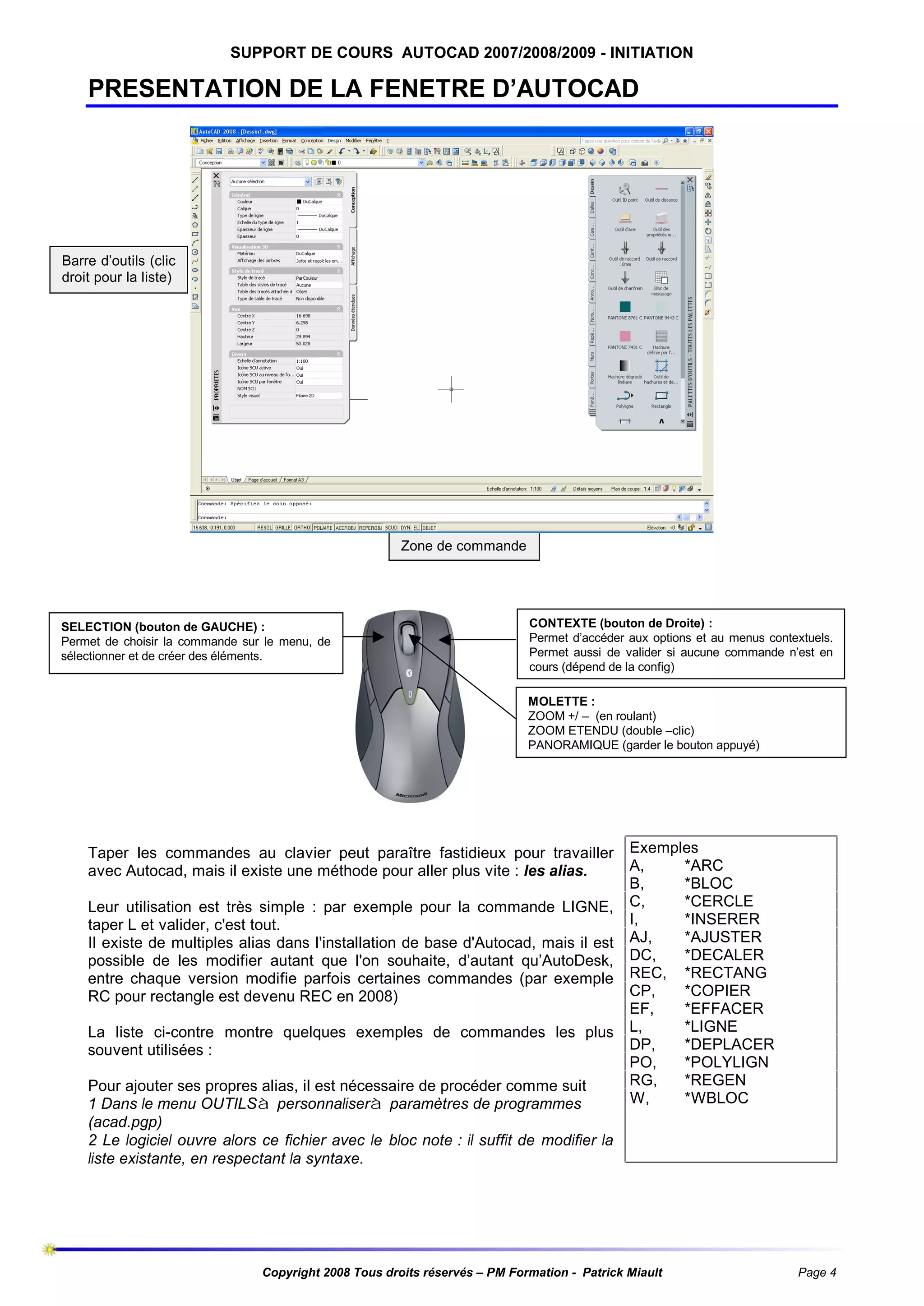 SUPPORT DE COURS AUTOCAD 2007/2008/2009 - INITIATION

PRESENTATION DE LA FENETRE D’AUTOCAD

Barre d’outils (clic
droit pour la liste)

Palettes redimensionnables
(propriétés, outils)

Zone de commande

SELECTION (bouton de GAUCHE) :
Permet de choisir la commande sur le menu, de
sélectionner et de créer des éléments.

CONTEXTE (bouton de Droite) :
Permet d’accéder aux options et au menus contextuels.
Permet aussi de valider si aucune commande n’est en
cours (dépend de la config)
MOLETTE :
ZOOM +/ – (en roulant)
ZOOM ETENDU (double –clic)
PANORAMIQUE (garder le bouton appuyé)

Taper les commandes au clavier peut paraître fastidieux pour travailler
avec Autocad, mais il existe une méthode pour aller plus vite : les alias.
Leur utilisation est très simple : par exemple pour la commande LIGNE,
taper L et valider, c'est tout.
Il existe de multiples alias dans l'installation de base d'Autocad, mais il est
possible de les modifier autant que l'on souhaite, d’autant qu’AutoDesk,
entre chaque version modifie parfois certaines commandes (par exemple
RC pour rectangle est devenu REC en 2008)
La liste ci-contre montre quelques exemples de commandes les plus
souvent utilisées :
Pour ajouter ses propres alias, il est nécessaire de procéder comme suit
1 Dans le menu OUTILSà personnaliserà paramètres de programmes
(acad.pgp)
2 Le logiciel ouvre alors ce fichier avec le bloc note : il suffit de modifier la
liste existante, en respectant la syntaxe.

Exemples
A,
*ARC
B,
*BLOC
C,
*CERCLE
I,
*INSERER
AJ,
*AJUSTER
DC,
*DECALER
REC, *RECTANG
CP,
*COPIER
EF,
*EFFACER
L,
*LIGNE
DP,
*DEPLACER
PO,
*POLYLIGN
RG,
*REGEN
W,
*WBLOC

Copyright 2008 Tous droits réservés – PM Formation - Patrick Miault

Page 4

 