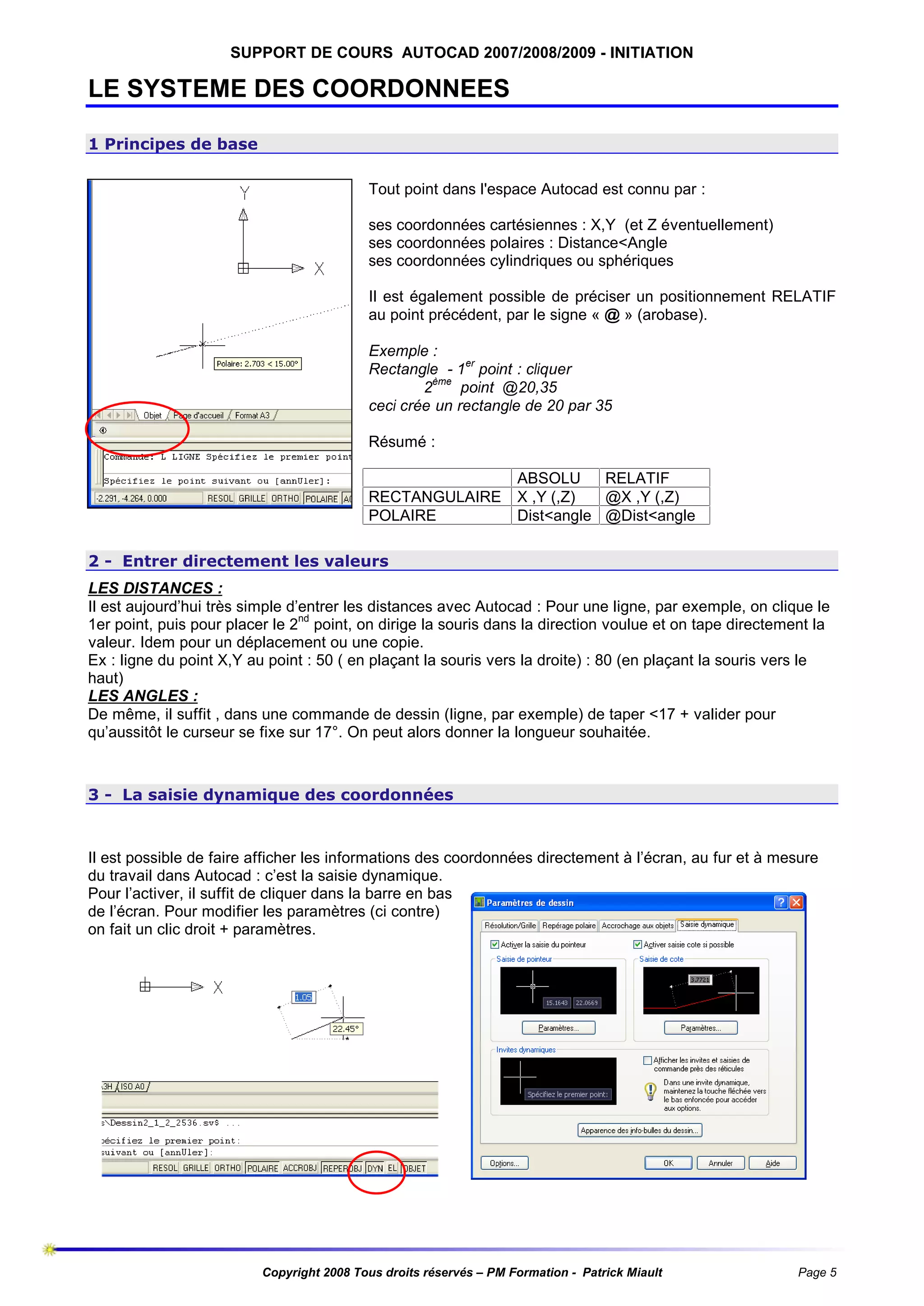 SUPPORT DE COURS AUTOCAD 2007/2008/2009 - INITIATION

LE SYSTEME DES COORDONNEES
1 Principes de base
Tout point dans l'espace Autocad est connu par :
ses coordonnées cartésiennes : X,Y (et Z éventuellement)
ses coordonnées polaires : Distance<Angle
ses coordonnées cylindriques ou sphériques
Il est également possible de préciser un positionnement RELATIF
au point précédent, par le signe « @ » (arobase).
Exemple :
Rectangle - 1er point : cliquer
ème
2
point @20,35
ceci crée un rectangle de 20 par 35
Résumé :

RECTANGULAIRE
POLAIRE

ABSOLU
RELATIF
X ,Y (,Z)
@X ,Y (,Z)
Dist<angle @Dist<angle

2 - Entrer directement les valeurs
LES DISTANCES :
Il est aujourd’hui très simple d’entrer les distances avec Autocad : Pour une ligne, par exemple, on clique le
1er point, puis pour placer le 2nd point, on dirige la souris dans la direction voulue et on tape directement la
valeur. Idem pour un déplacement ou une copie.
Ex : ligne du point X,Y au point : 50 ( en plaçant la souris vers la droite) : 80 (en plaçant la souris vers le
haut)
LES ANGLES :
De même, il suffit , dans une commande de dessin (ligne, par exemple) de taper <17 + valider pour
qu’aussitôt le curseur se fixe sur 17°. On peut alors donner la longueur souhaitée.

3 - La saisie dynamique des coordonnées

Il est possible de faire afficher les informations des coordonnées directement à l’écran, au fur et à mesure
du travail dans Autocad : c’est la saisie dynamique.
Pour l’activer, il suffit de cliquer dans la barre en bas
de l’écran. Pour modifier les paramètres (ci contre)
on fait un clic droit + paramètres.

Copyright 2008 Tous droits réservés – PM Formation - Patrick Miault

Page 5

 