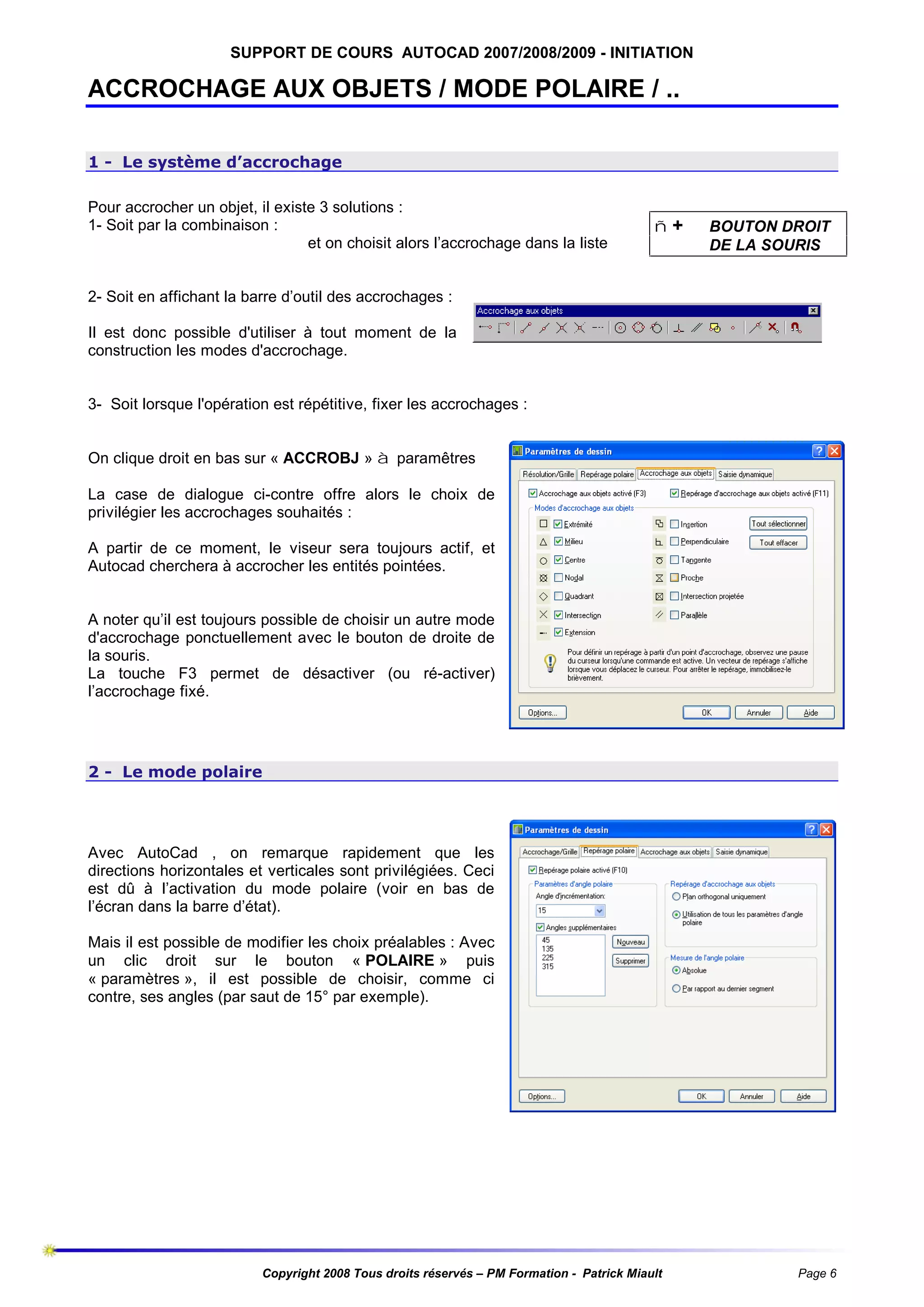 SUPPORT DE COURS AUTOCAD 2007/2008/2009 - INITIATION

ACCROCHAGE AUX OBJETS / MODE POLAIRE / ..
1 - Le système d’accrochage
Pour accrocher un objet, il existe 3 solutions :
1- Soit par la combinaison :
et on choisit alors l’accrochage dans la liste

ñ+

BOUTON DROIT
DE LA SOURIS

2- Soit en affichant la barre d’outil des accrochages :
Il est donc possible d'utiliser à tout moment de la
construction les modes d'accrochage.

3- Soit lorsque l'opération est répétitive, fixer les accrochages :
On clique droit en bas sur « ACCROBJ » à paramêtres
La case de dialogue ci-contre offre alors le choix de
privilégier les accrochages souhaités :
A partir de ce moment, le viseur sera toujours actif, et
Autocad cherchera à accrocher les entités pointées.

A noter qu’il est toujours possible de choisir un autre mode
d'accrochage ponctuellement avec le bouton de droite de
la souris.
La touche F3 permet de désactiver (ou ré-activer)
l’accrochage fixé.

2 - Le mode polaire

Avec AutoCad , on remarque rapidement que les
directions horizontales et verticales sont privilégiées. Ceci
est dû à l’activation du mode polaire (voir en bas de
l’écran dans la barre d’état).
Mais il est possible de modifier les choix préalables : Avec
un clic droit sur le bouton « POLAIRE » puis
« paramètres », il est possible de choisir, comme ci
contre, ses angles (par saut de 15° par exemple).

Copyright 2008 Tous droits réservés – PM Formation - Patrick Miault

Page 6

 