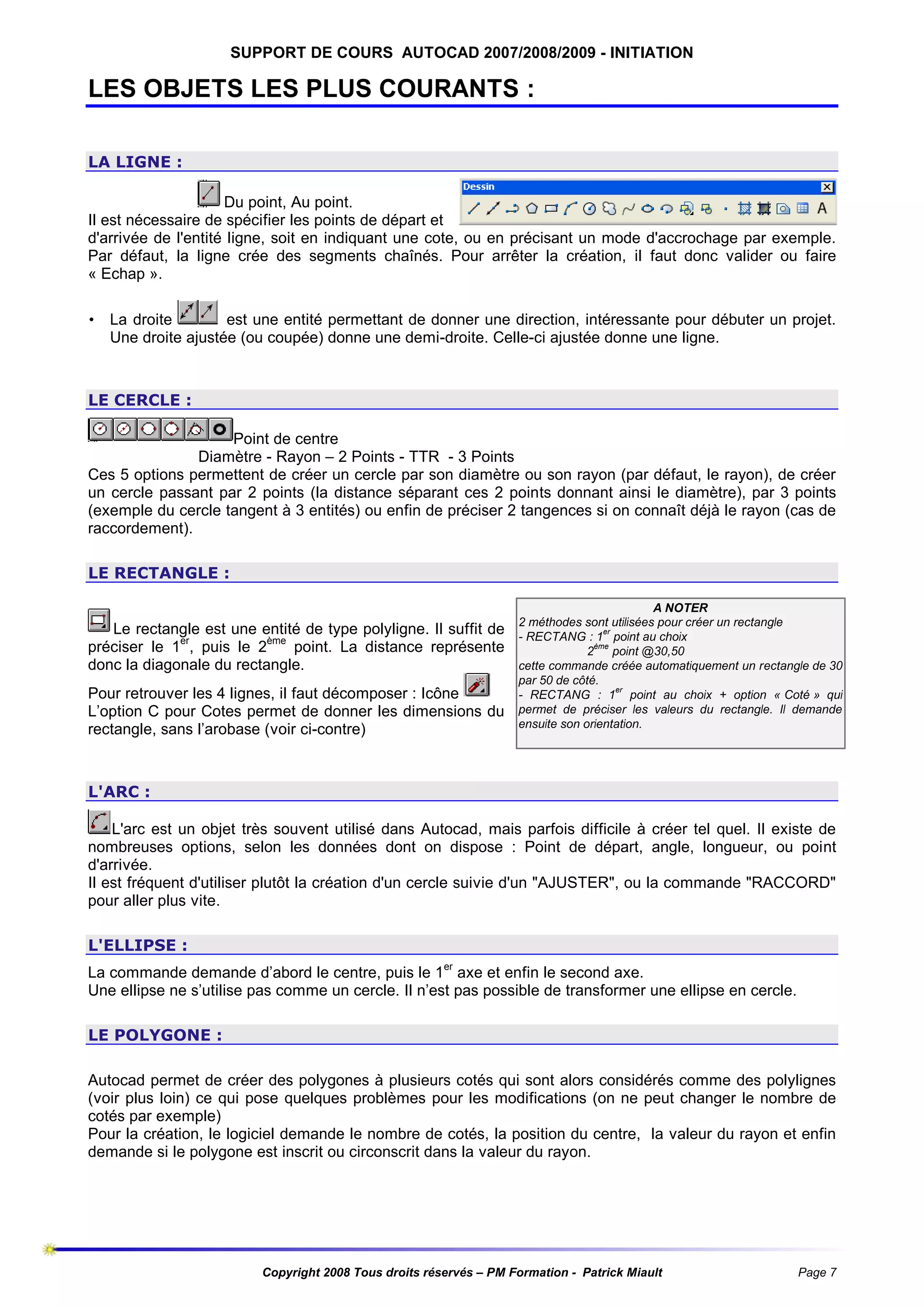 SUPPORT DE COURS AUTOCAD 2007/2008/2009 - INITIATION

LES OBJETS LES PLUS COURANTS :
LA LIGNE :
Du point, Au point.
Il est nécessaire de spécifier les points de départ et
d'arrivée de l'entité ligne, soit en indiquant une cote, ou en précisant un mode d'accrochage par exemple.
Par défaut, la ligne crée des segments chaînés. Pour arrêter la création, il faut donc valider ou faire
« Echap ».
• La droite
est une entité permettant de donner une direction, intéressante pour débuter un projet.
Une droite ajustée (ou coupée) donne une demi-droite. Celle-ci ajustée donne une ligne.

LE CERCLE :
Point de centre
Diamètre - Rayon – 2 Points - TTR - 3 Points
Ces 5 options permettent de créer un cercle par son diamètre ou son rayon (par défaut, le rayon), de créer
un cercle passant par 2 points (la distance séparant ces 2 points donnant ainsi le diamètre), par 3 points
(exemple du cercle tangent à 3 entités) ou enfin de préciser 2 tangences si on connaît déjà le rayon (cas de
raccordement).
LE RECTANGLE :

Le rectangle est une entité de type polyligne. Il suffit de
préciser le 1er, puis le 2ème point. La distance représente
donc la diagonale du rectangle.
Pour retrouver les 4 lignes, il faut décomposer : Icône
L’option C pour Cotes permet de donner les dimensions du
rectangle, sans l’arobase (voir ci-contre)

A NOTER
2 méthodes sont utilisées pour créer un rectangle
er
- RECTANG : 1 point au choix
ème
2
point @30,50
cette commande créée automatiquement un rectangle de 30
par 50 de côté.
er
- RECTANG : 1 point au choix + option « Coté » qui
permet de préciser les valeurs du rectangle. Il demande
ensuite son orientation.

L'ARC :
L'arc est un objet très souvent utilisé dans Autocad, mais parfois difficile à créer tel quel. Il existe de
nombreuses options, selon les données dont on dispose : Point de départ, angle, longueur, ou point
d'arrivée.
Il est fréquent d'utiliser plutôt la création d'un cercle suivie d'un "AJUSTER", ou la commande "RACCORD"
pour aller plus vite.
L'ELLIPSE :
La commande demande d’abord le centre, puis le 1er axe et enfin le second axe.
Une ellipse ne s’utilise pas comme un cercle. Il n’est pas possible de transformer une ellipse en cercle.
LE POLYGONE :
Autocad permet de créer des polygones à plusieurs cotés qui sont alors considérés comme des polylignes
(voir plus loin) ce qui pose quelques problèmes pour les modifications (on ne peut changer le nombre de
cotés par exemple)
Pour la création, le logiciel demande le nombre de cotés, la position du centre, la valeur du rayon et enfin
demande si le polygone est inscrit ou circonscrit dans la valeur du rayon.

Copyright 2008 Tous droits réservés – PM Formation - Patrick Miault

Page 7

 
