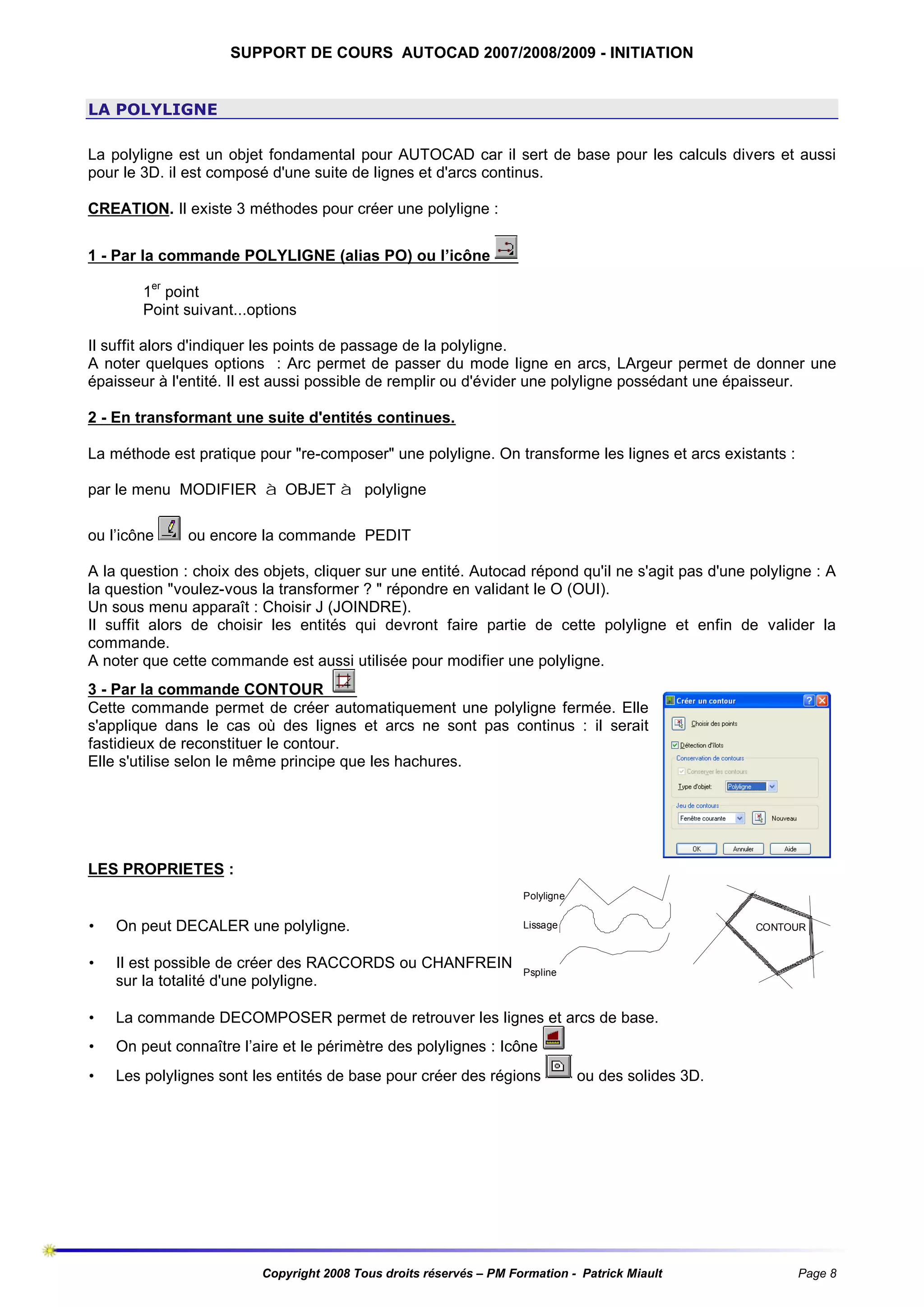 SUPPORT DE COURS AUTOCAD 2007/2008/2009 - INITIATION

LA POLYLIGNE
La polyligne est un objet fondamental pour AUTOCAD car il sert de base pour les calculs divers et aussi
pour le 3D. il est composé d'une suite de lignes et d'arcs continus.
CREATION. Il existe 3 méthodes pour créer une polyligne :
1 - Par la commande POLYLIGNE (alias PO) ou l’icône
1er point
Point suivant...options
Il suffit alors d'indiquer les points de passage de la polyligne.
A noter quelques options : Arc permet de passer du mode ligne en arcs, LArgeur permet de donner une
épaisseur à l'entité. Il est aussi possible de remplir ou d'évider une polyligne possédant une épaisseur.
2 - En transformant une suite d'entités continues.
La méthode est pratique pour "re-composer" une polyligne. On transforme les lignes et arcs existants :
par le menu MODIFIER à OBJET à polyligne
ou l’icône

ou encore la commande PEDIT

A la question : choix des objets, cliquer sur une entité. Autocad répond qu'il ne s'agit pas d'une polyligne : A
la question "voulez-vous la transformer ? " répondre en validant le O (OUI).
Un sous menu apparaît : Choisir J (JOINDRE).
Il suffit alors de choisir les entités qui devront faire partie de cette polyligne et enfin de valider la
commande.
A noter que cette commande est aussi utilisée pour modifier une polyligne.
3 - Par la commande CONTOUR
Cette commande permet de créer automatiquement une polyligne fermée. Elle
s'applique dans le cas où des lignes et arcs ne sont pas continus : il serait
fastidieux de reconstituer le contour.
Elle s'utilise selon le même principe que les hachures.

LES PROPRIETES :
Polyligne

•

On peut DECALER une polyligne.

Lissage

•

Il est possible de créer des RACCORDS ou CHANFREIN
sur la totalité d'une polyligne.

Pspline

•

La commande DECOMPOSER permet de retrouver les lignes et arcs de base.

•

On peut connaître l’aire et le périmètre des polylignes : Icône

•

Les polylignes sont les entités de base pour créer des régions

CONTOUR

ou des solides 3D.

Copyright 2008 Tous droits réservés – PM Formation - Patrick Miault

Page 8

 