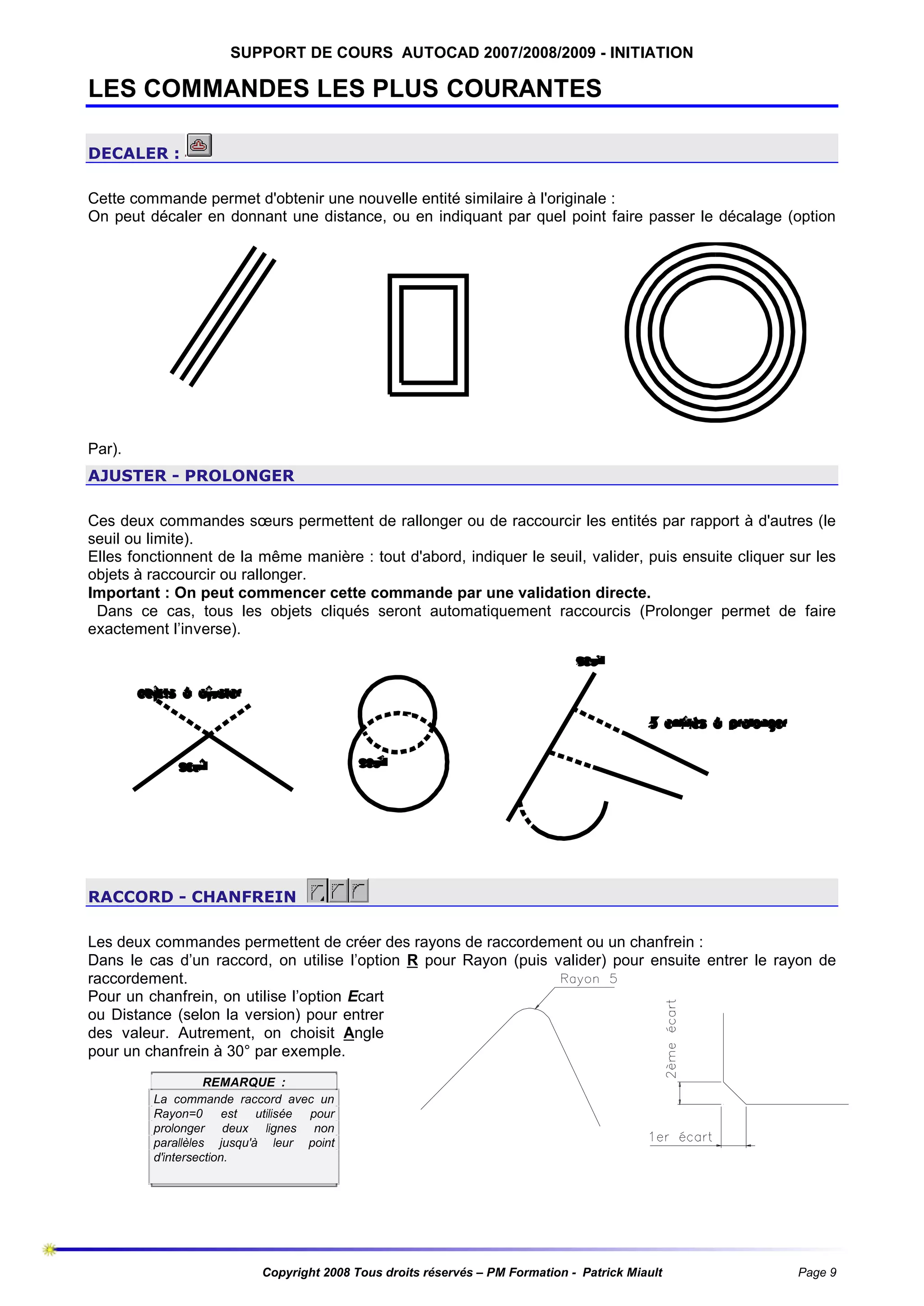 SUPPORT DE COURS AUTOCAD 2007/2008/2009 - INITIATION

LES COMMANDES LES PLUS COURANTES
DECALER :
Cette commande permet d'obtenir une nouvelle entité similaire à l'originale :
On peut décaler en donnant une distance, ou en indiquant par quel point faire passer le décalage (option

Par).
AJUSTER - PROLONGER
Ces deux commandes sœurs permettent de rallonger ou de raccourcir les entités par rapport à d'autres (le
seuil ou limite).
Elles fonctionnent de la même manière : tout d'abord, indiquer le seuil, valider, puis ensuite cliquer sur les
objets à raccourcir ou rallonger.
Important : On peut commencer cette commande par une validation directe.
Dans ce cas, tous les objets cliqués seront automatiquement raccourcis (Prolonger permet de faire
exactement l’inverse).

RACCORD - CHANFREIN
Les deux commandes permettent de créer des rayons de raccordement ou un chanfrein :
Dans le cas d’un raccord, on utilise l’option R pour Rayon (puis valider) pour ensuite entrer le rayon de
raccordement.
Pour un chanfrein, on utilise l’option Ecart
ou Distance (selon la version) pour entrer
des valeur. Autrement, on choisit Angle
pour un chanfrein à 30° par exemple.
REMARQUE :
La commande raccord avec un
Rayon=0 est utilisée pour
prolonger deux lignes non
parallèles jusqu'à leur point
d'intersection.

Copyright 2008 Tous droits réservés – PM Formation - Patrick Miault

Page 9

 