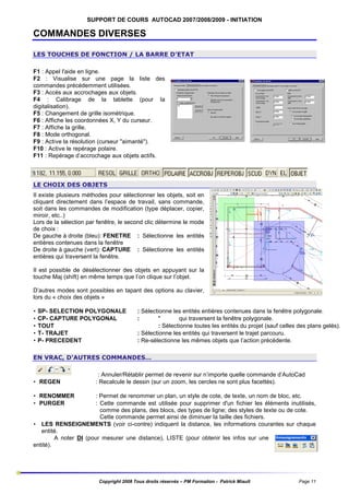 SUPPORT DE COURS AUTOCAD 2007/2008/2009 - INITIATION

COMMANDES DIVERSES
LES TOUCHES DE FONCTION / LA BARRE D’ETAT
F1 : Appel l'aide en ligne.
F2 : Visualise sur une page la liste des
commandes précédemment utilisées.
F3 : Accès aux accrochages aux objets.
F4 : Calibrage de la tablette (pour la
digitalisation).
F5 : Changement de grille isométrique.
F6 : Affiche les coordonnées X, Y du curseur.
F7 : Affiche la grille.
F8 : Mode orthogonal.
F9 : Active la résolution (curseur "aimanté").
F10 : Active le repérage polaire.
F11 : Repérage d’accrochage aux objets actifs.

LE CHOIX DES OBJETS
Il existe plusieurs méthodes pour sélectionner les objets, soit en
cliquant directement dans l’espace de travail, sans commande,
soit dans les commandes de modification (type déplacer, copier,
miroir, etc..)
Lors de la sélection par fenêtre, le second clic détermine le mode
de choix :
De gauche à droite (bleu): FENETRE : Sélectionne les entités
entières contenues dans la fenêtre
De droite à gauche (vert): CAPTURE : Sélectionne les entités
entières qui traversent la fenêtre.
Il est possible de désélectionner des objets en appuyant sur la
touche Maj (shift) en même temps que l’on clique sur l’objet.
D’autres modes sont possibles en tapant des options au clavier,
lors du « choix des objets »
•
•
•
•
•

SP- SELECTION POLYGONALE
CP- CAPTURE POLYGONAL
TOUT
T- TRAJET
P- PRECEDENT

: Sélectionne les entités entières contenues dans la fenêtre polygonale.
:
"
qui traversent la fenêtre polygonale.
: Sélectionne toutes les entités du projet (sauf celles des plans gelés).
: Sélectionne les entités qui traversent le trajet parcouru.
: Re-sélectionne les mêmes objets que l’action précédente.

EN VRAC, D’AUTRES COMMANDES…

• REGEN

: Annuler/Rétablir permet de revenir sur n’importe quelle commande d’AutoCad
: Recalcule le dessin (sur un zoom, les cercles ne sont plus facettés).

• RENOMMER
• PURGER

: Permet de renommer un plan, un style de cote, de texte, un nom de bloc, etc.
: Cette commande est utilisée pour supprimer d'un fichier les éléments inutilisés,
comme des plans, des blocs, des types de ligne; des styles de texte ou de cote.
Cette commande permet ainsi de diminuer la taille des fichiers.
• LES RENSEIGNEMENTS (voir ci-contre) indiquent la distance, les informations courantes sur chaque
entité.
A noter DI (pour mesurer une distance), LISTE (pour obtenir les infos sur une
entité).

Copyright 2008 Tous droits réservés – PM Formation - Patrick Miault

Page 11

 