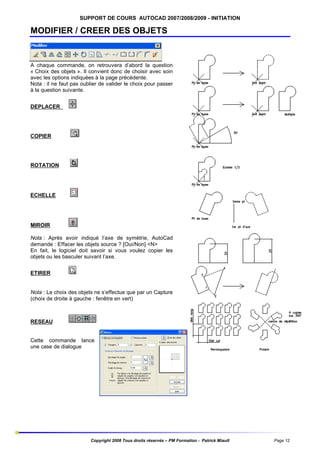 SUPPORT DE COURS AUTOCAD 2007/2008/2009 - INITIATION

MODIFIER / CREER DES OBJETS

A chaque commande, on retrouvera d’abord la question
« Choix des objets ». Il convient donc de choisir avec soin
avec les options indiquées à la page précédente.
Nota : il ne faut pas oublier de valider le choix pour passer
à la question suivante.
DEPLACER

COPIER

ROTATION

ECHELLE

MIROIR
Nota : Après avoir indiqué l’axe de symétrie, AutoCad
demande : Effacer les objets source ? [Oui/Non] <N>
En fait, le logiciel doit savoir si vous voulez copier les
objets ou les basculer suivant l’axe.
ETIRER

Nota : Le choix des objets ne s’effectue que par un Capture
(choix de droite à gauche : fenêtre en vert)

RESEAU

Cette commande lance
une case de dialogue

Copyright 2008 Tous droits réservés – PM Formation - Patrick Miault

Page 12

 