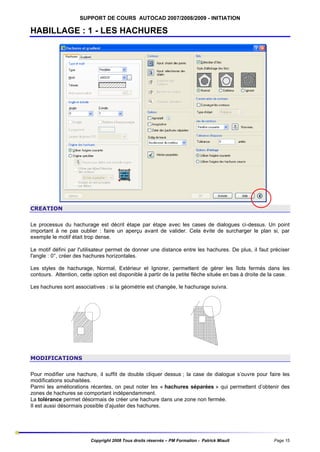 SUPPORT DE COURS AUTOCAD 2007/2008/2009 - INITIATION

HABILLAGE : 1 - LES HACHURES

CREATION
Le processus du hachurage est décrit étape par étape avec les cases de dialogues ci-dessus. Un point
important à ne pas oublier : faire un aperçu avant de valider. Cela évite de surcharger le plan si, par
exemple le motif était trop dense.
Le motif défini par l'utilisateur permet de donner une distance entre les hachures. De plus, il faut préciser
l'angle : 0°, créer des hachures horizontales.
Les styles de hachurage, Normal, Extérieur et Ignorer, permettent de gérer les îlots fermés dans les
contours. Attention, cette option est disponible à partir de la petite flèche située en bas à droite de la case.
Les hachures sont associatives : si la géométrie est changée, le hachurage suivra.

MODIFICATIONS
Pour modifier une hachure, il suffit de double cliquer dessus ; la case de dialogue s’ouvre pour faire les
modifications souhaitées.
Parmi les améliorations récentes, on peut noter les « hachures séparées » qui permettent d’obtenir des
zones de hachures se comportant indépendamment.
La tolérance permet désormais de créer une hachure dans une zone non fermée.
Il est aussi désormais possible d’ajuster des hachures.

Copyright 2008 Tous droits réservés – PM Formation - Patrick Miault

Page 15

 
