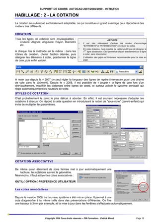 SUPPORT DE COURS AUTOCAD 2007/2008/2009 - INITIATION

HABILLAGE : 2 - LA COTATION
La cotation sous Autocad est totalement adaptable, ce qui constitue un grand avantage pour répondre à des
métiers très différents.
CREATION
Tous les types de cotation sont envisageables :
Linéaire, Alignée; Angulaire, Rayon, Diamètre •
etc.
•
A chaque fois la méthode est la même : dans les
icônes de cotation, choisir l'option désirée, puis
désigner les éléments à coter, positionner la ligne •
de cote, puis enfin valider.

ASTUCES
Il est très intéressant d'activer les modes d'accrochage
"EXTREMITE" et "INTERSECTION" en créant les cotes.
En cotes linéaires, il est possible de valider plutôt que de désigner la
ère
1 ligne d'extension. Ceci permet de cliquer directement sur la ligne
à coter, sans s'accrocher.
L'utilisation des grips est fortement recommandée pour la mise en
page.

A noter que depuis la v 2007 on peut régler la longueur des lignes de repère (intéressant pour une chaine
de cote dans le bâtiment). Depuis le v 2008, il est possible de « couper » la ligne de cote lors d’un
chevauchement, modifier les distances entre lignes de cotes, et surtout utiliser le système annotatif qui
règle automatiquement les hauteurs de texte.
STYLES DE COTATION
C'est probablement le point le plus délicat à aborder. En effet, il est souvent nécessaire d’adapter les
cotations à chacun. On répond à cette question en introduisant la notion de "sous-style" (parent-enfant) qui
évite de multiplier les paramètres.

COTATION ASSOCIATIVE
De même qu’un étirement de zone fermée met à jour automatiquement une
hachure, les cotations suivent la géométrie.
Néanmoins, il faut activer les cotes associatives :
OUTILðOPTIONðPREFERENCE UTILISATEUR
Les cotes annotatives
Depuis la version 2008, ce nouveau système a été mis en place. Il permet à une
cote d’apparaître à la même taille dans des présentations différentes. On fixe
une hauteur à 3mm par exemple, et la mise à jour dans les fenêtres s’effectuera automatiquement.

Copyright 2008 Tous droits réservés – PM Formation - Patrick Miault

Page 16

 