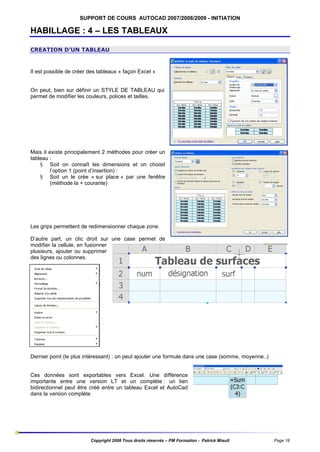 SUPPORT DE COURS AUTOCAD 2007/2008/2009 - INITIATION

HABILLAGE : 4 – LES TABLEAUX
CREATION D’UN TABLEAU

Il est possible de créer des tableaux « façon Excel »

On peut, bien sur définir un STYLE DE TABLEAU qui
permet de modifier les couleurs, polices et tailles.

Mais il existe principalement 2 méthodes pour créer un
tableau :
§ Soit on connaît les dimensions et on choisit
l’option 1 (point d’insertion) :
§ Soit un le crée « sur place » par une fenêtre
(méthode la + courante)

Les grips permettent de redimensionner chaque zone.
D’autre part, un clic droit sur une case permet de
modifier la cellule, en fusionner
plusieurs, ajouter ou supprimer
des lignes ou colonnes.

Dernier point (le plus intéressant) : on peut ajouter une formule dans une case (somme, moyenne..)

Ces données sont exportables vers Excel. Une différence
importante entre une version LT et un complète : un lien
bidirectionnel peut être créé entre un tableau Excel et AutoCad
dans la version complète

Copyright 2008 Tous droits réservés – PM Formation - Patrick Miault

Page 18

 