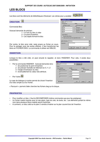 SUPPORT DE COURS AUTOCAD 2007/2008/2009 - INITIATION

LES BLOCS
Les blocs sont les éléments de bibliothèques d'Autocad. Les icônes pour y accéder :
CREATION
Commande Bloc
Autocad demande de préciser :
1 - Le nom du bloc à créer
2 - Le point d'insertion
3 - Les objets formant le bloc

Par contre, le bloc ainsi créé, reste propre au fichier en cours.
Pour le partager avec les autres affaires, il faut transformer les
blocs en FICHIER DWG. La commande à utiliser est WBLOC.
INSERTION
Lorsque le bloc a été créé, on peut ensuite le rappeler, et donc l'INSERER. Pour cela, il existe deux
possibilités :
•

Par la commande INSERER : Autocad demande donc
1 - de positionner le point d'insertion.
2 - de préciser l'échelle de l'élément en X, Y, Z
3 - l'angle d'inclinaison du bloc.
4 - éventuellement la valeur des attributs.

•

Par l’icône

La case de dialogue ci-contre permet de choisir l'insertion
d'un bloc simple ou d'un fichier.
« Parcourir » permet d’aller chercher les fichiers dwg sur le disque.

PROPRIETES
•
•
•

Pour modifier un bloc, il faut le DECOMPOSER (même commande que pour les polylignes)
Un fichier inséré importe avec lui ses plans, type de cote, de texte, etc.. Les éléments portant le même
nom dans plusieurs blocs insérés seront fusionnés.
A contrario, un bloc créé sur le plan 0 viendra s'insérer sur le plan courant lors de l'insertion.

Copyright 2008 Tous droits réservés – PM Formation - Patrick Miault

Page 19

 