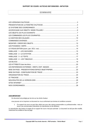 SUPPORT DE COURS AUTOCAD 2007/2008/2009 - INITIATION

SOMMAIRE

LES VERSIONS D’AUTOCAD............................................................................................................3
PRESENTATION DE LA FENETRE D’AUTOCAD..............................................................................4
LE SYSTEME DES COORDONNEES ................................................................................................5
ACCROCHAGE AUX OBJETS / MODE POLAIRE / .. ........................................................................6
LES OBJETS LES PLUS COURANTS : .............................................................................................7
LES COMMANDES LES PLUS COURANTES....................................................................................9
LA GESTION DES CALQUES ..........................................................................................................10
COMMANDES DIVERSES ...............................................................................................................11
MODIFIER / CREER DES OBJETS..................................................................................................12
LES POIGNEES / GRIPS .................................................................................................................13
LA VISUALISATION (zoom, pan, SCU, vue) ....................................................................................14
HABILLAGE : 1 - LES HACHURES ..................................................................................................15
HABILLAGE : 2 - LA COTATION ......................................................................................................16
HABILLAGE : 3 - LE TEXTE.............................................................................................................17
HABILLAGE : 4 – LES TABLEAUX...................................................................................................18
LES BLOCS .....................................................................................................................................19
LES ATTRIBUTS dans les blocs.......................................................................................................20
LES REFERENCES EXTERNES : XREFS, DWF, IMAGES .............................................................21
MISE EN PAGE : PRESENTATIONS-ESPACE OBJET/PAPIER......................................................22
MISE EN PAGE - CONFIGURATION DE TRACE ............................................................................23
ORGANISATION DU TRACE ...........................................................................................................24
LE TRACAGE...................................................................................................................................25
NOUVEAUTES DE LA VERSION 2009 ............................................................................................26
SITES INTERNET ............................................................................................................................27
NOS COORDONNEES.....................................................................................................................28

AVIS IMPORTANT
Ce document est protégé par les lois sur les droits d’auteur.
vous pouvez voir et imprimer ce document en vous conformant aux termes et conditions suivants :
§

Ce support de cours ne peut être utilisé que pour des raisons personnelles ou professionnelles mais en
aucun cas commerciales (Interdiction de reproduction et de diffusion).

La reproduction des textes et images de ce support de cours n’est pas autorisée Le document ne doit pas être modifié,
notamment les entêtes et bas de page.

Copyright 2008 Tous droits réservés – PM Formation - Patrick Miault

Page 2

 
