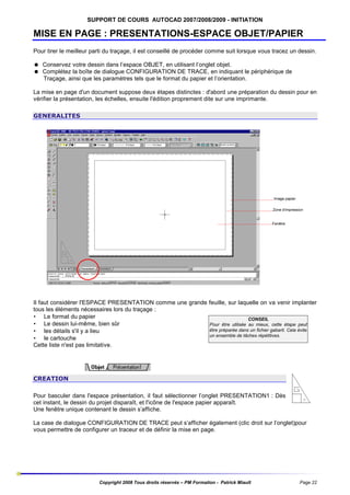 SUPPORT DE COURS AUTOCAD 2007/2008/2009 - INITIATION

MISE EN PAGE : PRESENTATIONS-ESPACE OBJET/PAPIER
Pour tirer le meilleur parti du traçage, il est conseillé de procéder comme suit lorsque vous tracez un dessin.
= Conservez votre dessin dans l’espace OBJET, en utilisant l’onglet objet.
= Complétez la boîte de dialogue CONFIGURATION DE TRACE, en indiquant le périphérique de
Traçage, ainsi que les paramètres tels que le format du papier et l’orientation.
La mise en page d'un document suppose deux étapes distinctes : d'abord une préparation du dessin pour en
vérifier la présentation, les échelles, ensuite l'édition proprement dite sur une imprimante.
GENERALITES

Il faut considérer l'ESPACE PRESENTATION comme une grande feuille, sur laquelle on va venir implanter
tous les éléments nécessaires lors du traçage :
• Le format du papier
CONSEIL
• Le dessin lui-même, bien sûr
Pour être utilisée au mieux, cette étape peut
être préparée dans un fichier gabarit. Cela évite
• les détails s'il y a lieu
un ensemble de tâches répétitives.
• le cartouche
Cette liste n'est pas limitative.

CREATION
Pour basculer dans l'espace présentation, il faut sélectionner l’onglet PRESENTATION1 : Dès
cet instant, le dessin du projet disparaît, et l'icône de l'espace papier apparaît.
Une fenêtre unique contenant le dessin s’affiche.
La case de dialogue CONFIGURATION DE TRACE peut s’afficher également (clic droit sur l’onglet)pour
vous permettre de configurer un traceur et de définir la mise en page.

Copyright 2008 Tous droits réservés – PM Formation - Patrick Miault

Page 22

 