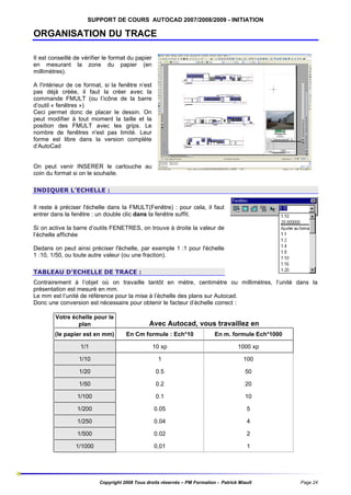 SUPPORT DE COURS AUTOCAD 2007/2008/2009 - INITIATION

ORGANISATION DU TRACE
Il est conseillé de vérifier le format du papier
en mesurant la zone du papier (en
millimètres).
A l'intérieur de ce format, si la fenêtre n’est
pas déjà créée, il faut la créer avec la
commande FMULT (ou l’icône de la barre
d’outil « fenêtres »)
Ceci permet donc de placer le dessin. On
peut modifier à tout moment la taille et la
position des FMULT avec les grips. Le
nombre de fenêtres n'est pas limité. Leur
forme est libre dans la version complète
d’AutoCad

On peut venir INSERER le cartouche au
coin du format si on le souhaite.
INDIQUER L’ECHELLE :
Il reste à préciser l'échelle dans la FMULT(Fenêtre) : pour cela, il faut
entrer dans la fenêtre : un double clic dans la fenêtre suffit.
Si on active la barre d’outils FENETRES, on trouve à droite la valeur de
l’échelle affichée
Dedans on peut ainsi préciser l'échelle, par exemple 1 :1 pour l'échelle
1 :10, 1/50, ou toute autre valeur (ou une fraction).
TABLEAU D’ECHELLE DE TRACE :
Contrairement à l’objet où on travaille tantôt en mètre, centimètre ou millimètres, l’unité dans la
présentation est mesuré en mm.
Le mm est l’unité de référence pour la mise à l’échelle des plans sur Autocad.
Donc une conversion est nécessaire pour obtenir le facteur d’échelle correct :
Votre échelle pour le
plan

Avec Autocad, vous travaillez en

(le papier est en mm)

En Cm formule : Ech*10

En m. formule Ech*1000

1/1

10 xp

1000 xp

1/10

1

100

1/20

0.5

50

1/50

0.2

20

1/100

0.1

10

1/200

0.05

5

1/250

0.04

4

1/500

0.02

2

1/1000

0,01

1

Copyright 2008 Tous droits réservés – PM Formation - Patrick Miault

Page 24

 