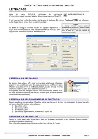 SUPPORT DE COURS AUTOCAD 2007/2008/2009 - INITIATION

LE TRACAGE
Dans
le
menu
FICHIER,
choisissez
la
commande
L’icône d’impression permet d’accéder à la boîte de dialogue TRACER.

IMPRIMER/TRACER.

Il est important de vérifier les options de la case de dialogue. De même, l'option APERCU est utile pour
éviter de perdre du temps dans un tracé mal réglé.

La boîte de dialogue suivante résume les options importantes. Il
s’agit de la même case que celle précédemment vue, mais qui offre
la possibilité de modifications de dernière minute :

CONSEIL
Le traçage nécessite toujours quelques
réglages délicats et précis où il faut tenir compte
des marges autorisées par les traceurs, les
types de traits etc. Il est donc conseillé de
procéder avec méthode.

PRECISION SUR LES CALQUES:
La gestion des calques offre des commandes spécifiques à l’espace
papier : Il est possible de geler des calques dans une seul fenêtre sans
affecter les autres : Dans la fenêtre (au besoin, double cliquez dedans)
examinez l’icône « geler dans la fenêtre courante ».
Ceci permet donc de masquer certains calques dans une fenêtre, mais
les faire apparaître dans l’autre (cas où on crée plus de deux fenêtres
dans la même présentation)
PRECISION SUR LES INFORMATIONS DU CARTOUCHE:
Depuis que la version complète d’AutoCad utilise les champs, il devient très intéressant de placer dans le
cartouche des informations automatiques :
§ La date d’édition
§ Le nom du fichier
§ L’échelle du plan
§ Le nom de la présentation, le format du papier etc..
PRECISION SUR LES ECHELLES :
Depuis la v2008 les échelles de tracé sont liées aux échelles d’annotation et leur liste peut être normalisée
dans la configuration d’Autocad.
Ces informations apparaissent directement en bas à droite de l’écran

Copyright 2008 Tous droits réservés – PM Formation - Patrick Miault

Page 25

 