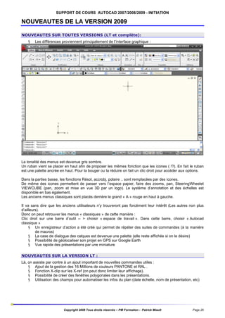 SUPPORT DE COURS AUTOCAD 2007/2008/2009 - INITIATION

NOUVEAUTES DE LA VERSION 2009
NOUVEAUTES SUR TOUTES VERSIONS (LT et complète):
§

Les différences proviennent principalement de l’interface graphique :

La tonalité des menus est devenue gris sombre.
Un ruban vient se placer en haut afin de proposer les mêmes fonction que les icones ( !?). En fait le ruban
est une palette ancrée en haut. Pour la bouger ou la réduire on fait un clic droit pour accéder aux options.
Dans la parties basse, les fonctions Résol, accrobj, polaire .. sont remplacées par des icones.
De même des icones permettent de passer vers l’espace papier, faire des zooms, pan, SteeringWheelet
VIEWCUBE (pan, zoom et mise en vue 3D par un logo). Le système d’annotation et des échelles est
disponible en bas également.
Les anciens menus classiques sont placés derrière le grand « A » rouge en haut à gauche.
Il va sans dire que les anciens utilisateurs n’y trouveront pas forcément leur intérêt (Les autres non plus
d’ailleurs).
Donc on peut retrouver les menus « classiques » de cette manière :
Clic droit sur une barre d’outil -- > choisir « espace de travail ». Dans cette barre, choisir « Autocad
classique »
§ Un enregistreur d’action a été créé qui permet de répéter des suites de commandes (à la manière
de macros)
§ La case de dialogue des calques est devenue une palette (elle reste affichée si on le désire)
§ Possibilité de géolocaliser son projet en GPS sur Google Earth
§ Vue rapide des présentations par une miniature
NOUVEAUTES SUR LA VERSION LT :
Là, on assiste par contre à un ajout important de nouvelles commandes utiles :
§ Ajout de la gestion des 16 Millions de couleurs PANTONE et RAL .
§ Fonction X-clip sur les X-ref (on peut donc limiter leur affichage).
§ Possibilité de créer des fenêtres polygonales dans les présentations.
§ Utilisation des champs pour automatiser les infos du plan (date échelle, nom de présentation, etc)

Copyright 2008 Tous droits réservés – PM Formation - Patrick Miault

Page 26

 