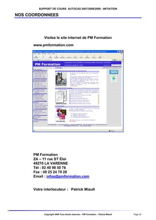 SUPPORT DE COURS AUTOCAD 2007/2008/2009 - INITIATION

NOS COORDONNEES

Visitez le site Internet de PM Formation
www.pmformation.com

PM Formation
ZA – 11 rue ST Eloi
49270 LA VARENNE
Tél : 02 40 98 50 76
Fax : 08 25 24 79 28
Email : infos@pmformation.com

Votre interlocuteur : Patrick Miault

Copyright 2008 Tous droits réservés – PM Formation - Patrick Miault

Page 28

 