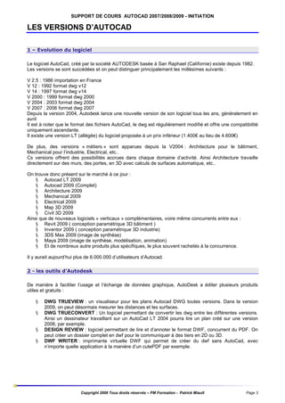 SUPPORT DE COURS AUTOCAD 2007/2008/2009 - INITIATION

LES VERSIONS D’AUTOCAD
1 – Evolution du logiciel
Le logiciel AutoCad, créé par la société AUTODESK basée à San Raphael (Californie) existe depuis 1982.
Les versions se sont succédées et on peut distinguer principalement les millésimes suivants :
V 2.5 : 1986 importation en France
V 12 : 1992 format dwg v12
V 14 : 1997 format dwg v14
V 2000 : 1999 format dwg 2000
V 2004 : 2003 format dwg 2004
V 2007 : 2006 format dwg 2007
Depuis la version 2004, Autodesk lance une nouvelle version de son logiciel tous les ans, généralement en
avril
Il est à noter que le format des fichiers AutoCad, le dwg est régulièrement modifié et offre une compatibilité
uniquement ascendante.
Il existe une version LT (allégée) du logiciel proposée à un prix inférieur (1.400€ au lieu de 4.600€)
De plus, des versions « métiers » sont apparues depuis la V2004 : Architecture pour le bâtiment,
Mechanical pour l’industrie, Electrical, etc..
Cs versions offrent des possibilités accrues dans chaque domaine d’activité. Ainsi Architecture travaille
directement sur des murs, des portes, en 3D avec calculs de surfaces automatique, etc..
On trouve donc présent sur le marché à ce jour :
§ Autocad LT 2009
§ Autocad 2009 (Complet)
§ Architecture 2009
§ Mechanical 2009
§ Electrical 2009
§ Map 3D 2009
§ Civil 3D 2009
Ainsi que de nouveaux logiciels « verticaux » complémentaires, voire même concurrents entre eux :
§ Revit 2009 ( conception paramétrique 3D bâtiment )
§ Inventor 2009 ( conception paramétrique 3D industrie)
§ 3DS Max 2009 (image de synthèse)
§ Maya 2009 (image de synthèse, modélisation, animation)
§ Et de nombreux autre produits plus spécifiques, le plus souvent rachetés à la concurrence.
Il y aurait aujourd’hui plus de 6.000.000 d’utilisateurs d’Autocad.
2 - les outils d’Autodesk
De manière à faciliter l’usage et l’échange de données graphique, AutoDesk a éditer plusieurs produits
utiles et gratuits :
§
§
§
§

DWG TRUEVIEW : un visualiseur pour les plans Autocad DWG toutes versions. Dans la version
2009, on peut désormais mesurer les distances et les surfaces.
DWG TRUECONVERT : Un logiciel permettant de convertir les dwg entre les différentes versions.
Ainsi un dessinateur travaillant sur un AutoCad LT 2004 pourra lire un plan créé sur une version
2008, par exemple.
DESIGN REVIEW : logiciel permettant de lire et d’annoter le format DWF, concurrent du PDF. On
peut créer un dossier complet en dwf pour le communiquer à des tiers en 2D ou 3D.
DWF WRITER : imprimante virtuelle DWF qui permet de créer du dwf sans AutoCad, avec
n’importe quelle application à la manière d’un cutePDF par exemple.

Copyright 2008 Tous droits réservés – PM Formation - Patrick Miault

Page 3

 