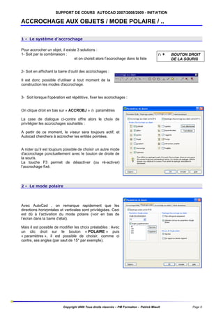 SUPPORT DE COURS AUTOCAD 2007/2008/2009 - INITIATION

ACCROCHAGE AUX OBJETS / MODE POLAIRE / ..
1 - Le système d’accrochage
Pour accrocher un objet, il existe 3 solutions :
1- Soit par la combinaison :
et on choisit alors l’accrochage dans la liste

ñ+

BOUTON DROIT
DE LA SOURIS

2- Soit en affichant la barre d’outil des accrochages :
Il est donc possible d'utiliser à tout moment de la
construction les modes d'accrochage.

3- Soit lorsque l'opération est répétitive, fixer les accrochages :
On clique droit en bas sur « ACCROBJ » à paramêtres
La case de dialogue ci-contre offre alors le choix de
privilégier les accrochages souhaités :
A partir de ce moment, le viseur sera toujours actif, et
Autocad cherchera à accrocher les entités pointées.

A noter qu’il est toujours possible de choisir un autre mode
d'accrochage ponctuellement avec le bouton de droite de
la souris.
La touche F3 permet de désactiver (ou ré-activer)
l’accrochage fixé.

2 - Le mode polaire

Avec AutoCad , on remarque rapidement que les
directions horizontales et verticales sont privilégiées. Ceci
est dû à l’activation du mode polaire (voir en bas de
l’écran dans la barre d’état).
Mais il est possible de modifier les choix préalables : Avec
un clic droit sur le bouton « POLAIRE » puis
« paramètres », il est possible de choisir, comme ci
contre, ses angles (par saut de 15° par exemple).

Copyright 2008 Tous droits réservés – PM Formation - Patrick Miault

Page 6

 